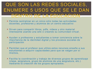  Permite centralizar en un único sitio todas las actividades
docentes, profesores y alumnos de un centro educativo
 Sirven para compartir libros, pdfs, videos y otro material
interesante usando una wiki o creando su comunidad virtual.
 Ayudan a profesores y estudiantes a tomar conciencia sobre la
importancia de la identidad digital y los procesos sociales de
participación
 Permiten que el profesor que utiliza estos recursos enseñe a sus
estudiantes a adquirir capacidades para que se valgan por sí
mismos,
 Facilita la coordinación y trabajo de diversos grupos de aprendizaje
(clase, asignatura, grupo de alumnos de una asignatura, etc.)
mediante la creación de los grupos apropiados.
QUE SON LAS REDES SOCIALES,
ENUMERE 5 USOS QUE SE LE DAN
DENTRO DE LA EDUCACION.
 