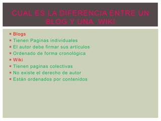  Blogs
 Tienen Paginas individuales
 El autor debe firmar sus artículos
 Ordenado de forma cronológica
 Wiki
 Tienen paginas colectivas
 No existe el derecho de autor
 Están ordenados por contenidos
CUAL ES LA DIFERENCIA ENTRE UN
BLOG Y UNA WIKI
 
