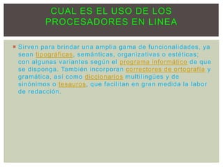  Sirven para brindar una amplia gama de funcionalidades, ya
sean tipográficas, semánticas, organizativas o estéticas;
con algunas variantes según el programa informático de que
se disponga. También incorporan correctores de ortografía y
gramática, así como diccionarios multilingües y de
sinónimos o tesauros, que facilitan en gran medida la labor
de redacción.
CUAL ES EL USO DE LOS
PROCESADORES EN LINEA
 