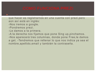  Funciona de manera muy sencilla, lo único que tenemos
que hacer es registrarnos en una cuenta con prezi,pero
aún así está en inglés:
-Nos iremos a google.
-Pondremos prezi.
-Le damos a la primera.
-A la derecha nos fijamos que pone Sing up,pinchamos.
-Nos aparecerá tres columnas, donde pone Free,le damos
a get. -Tendremos que rellenar lo que nos indica ya sea el
nombre,apellido,email y también la contraseña.
COMO FUNCIONA PREZI
 