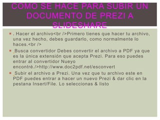  . Hacer el archivo<br />Primero tienes que hacer tu archivo,
una vez hecho, debes guardarlo, como normalmente lo
haces.<br />
 Busca convertidor Debes convertir el archivo a PDF ya que
es la única extensión que acepta Prezi. Para eso puedes
entrar al convertidor Nueyo
encontré./>http://www.doc2pdf.net/esconvert
 Subir el archivo a Prezi. Una vez que tu archivo este en
PDF puedes entrar a hacer un nuevo Prezi & dar clic en la
pestana Insert/File. Lo seleccionas & listo
COMO SE HACE PARA SUBIR UN
DOCUMENTO DE PREZI A
SLIDESHARE
 