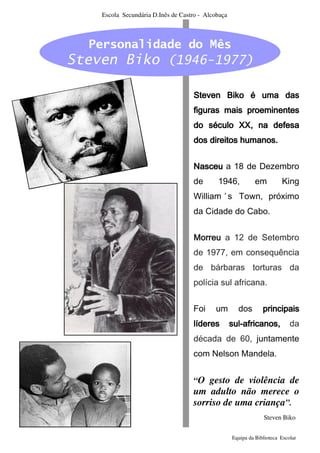 Escola Secundária D.Inês de Castro - Alcobaça



  Personalidade do Mês
Steven Biko (1946-1977)

                                    Steven Biko é uma das
                                    figuras mais proeminentes
                                    do século XX, na defesa
                                    dos direitos humanos.


                                    Nasceu a 18 de Dezembro
                                    de       1946,            em         King
                                    William ’ s Town, próximo
                                    da Cidade do Cabo.


                                    Morreu a 12 de Setembro
                                    de 1977, em consequência
                                    de bárbaras torturas da
                                    polícia sul africana.


                                    Foi     um        dos        principais
                                    líderes         sul-
                                                    sul-africanos,           da
                                    década de 60, juntamente
                                    com Nelson Mandela.


                                    “O gesto de violência de
                                    um adulto não merece o
                                    sorriso de uma criança”.
                                                                 Steven Biko


                                                    Equipa da Biblioteca Escolar
 