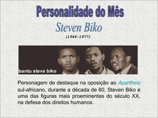 Personagem de destaque na oposição ao   Apartheid   sul-africano, durante a década de 60, Steven Biko é uma das figuras mais proeminentes do século XX, na defesa dos direitos humanos.  Personalidade do Mês Steven Biko (1946-1977) 