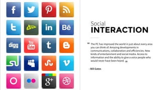 The PC has improved the world in just about every area
you can think of. Amazing developments in
communications, collaboration and eﬀiciencies. New
kinds of entertainment and social media. Access to
information and the ability to give a voice people who
would never have been heard.
Social
INTERACTION
- Bill Gates
“
“
 