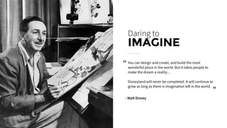 You can design and create, and build the most
wonderful place in the world. But it takes people to
make the dream a reality… 
Disneyland will never be completed. It will continue to
grow as long as there is imagination left in the world.
Daring to
IMAGINE
- Walt Disney
“
“
 