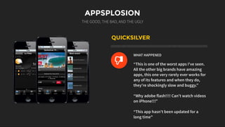 APPSPLOSION
THE GOOD, THE BAD, AND THE UGLY
QUICKSILVER
WHAT HAPPENED
“This is one of the worst apps I've seen.
All the other big brands have amazing
apps, this one very rarely ever works for
any of its features and when they do,
they're shockingly slow and buggy.”
“Why adobe flash!!!! Can't watch videos
on iPhone!!!”
“This app hasn't been updated for a
long time"
L
 