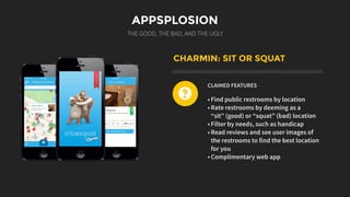 APPSPLOSION
THE GOOD, THE BAD, AND THE UGLY
CHARMIN: SIT OR SQUAT
CLAIMED FEATURES
• Find public restrooms by location
• Rate restrooms by deeming as a
“sit” (good) or “squat” (bad) location
• Filter by needs, such as handicap
• Read reviews and see user images of
the restrooms to find the best location
for you
• Complimentary web app
?
 