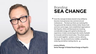 Even the concept of what a brand is has shifted to
become more personal, less commercial and
institutional… The best out there are realizing this.
Young brands like Android, Airbnb, Dollar Shave Club
and even some larger, more established organizations
like PepsiCo, Delta and Starwood are investing
considerable energy and capital to develop user
experience in total, connecting to the needs of people
to innovate and drive brand value. The whole system
has to work together—product, service, delivery,
message—for any brand to be credible, compelling,
enduring and deliver lasting returns.
Branding
SEA CHANGE
- Jeremy DiPaolo,
Senior Manager of Global Brand Design at PepsiCo
“
“
 