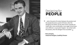 …when the point of contact between the product and
the people becomes a point of friction, then the
[designer] has failed. On the other hand, if people are
made safer, more comfortable, more eager to purchase,
more eﬀicient—or just plain happier—by contact with
the product, then the designer has succeeded.
Designing for
PEOPLE
- Henry Dreyfus,
Industrial Designer, Usability Pioneer
“
“
 