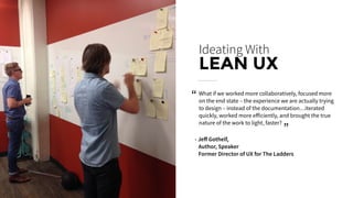Ideating With
LEAN UX
What if we worked more collaboratively, focused more
on the end state – the experience we are actually trying
to design – instead of the documentation…iterated
quickly, worked more eﬀiciently, and brought the true
nature of the work to light, faster?
- Jeﬀ Gothelf,
Author, Speaker
Former Director of UX for The Ladders
“
“
 