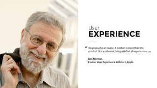 No product is an island. A product is more than the
product. It is a cohesive, integrated set of experiences.
User
EXPERIENCE
- Don Norman,
Former User Experience Architect, Apple
“ “
 