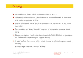 Strategy


    It is important to clearly match technical solutions to vendors.

    Legal Fiscal Requirements – They are either an enabler or blocker to automation,
    and need to be identified up front.

    Internal organisation – Role mapping / team structure are enablers in successful
    automation

    Benchmarking and Networking – It’s important to find out what everyone else is
    doing.

    Structure is required in delivering strategic projects. Within Shell we have adopted
    the “Lean Sigma” methodology to support strategy

    In today’s office, there needs to be a robust strategy for eliminating paper based
    invoicing.

       It’s a simple formula - Paper = People!


Copyright of INSERT COMPANY NAME HERE                         INSERT or DELETE     Month 2010   11
Up to two lines if required                                   CONFIDENTIALITY
                                                                Go to View/Slide
 