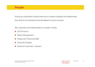 People


During any automation project there are a number of people and relationships

that need to be considered and developed to ensure success.



Key customers and stakeholders to consider include:

    CP & Finance

    Senior Management

    Project and Technical Staff

    Accounts Payable

    External Customers / Vendors




Copyright of INSERT COMPANY NAME HERE                    INSERT or DELETE     Month 2010   13
Up to two lines if required                              CONFIDENTIALITY
                                                           Go to View/Slide
 