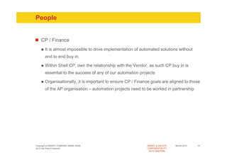 People


    CP / Finance
       It is almost impossible to drive implementation of automated solutions without
       end to end buy in.

       Within Shell CP, own the relationship with the Vendor, as such CP buy in is
       essential to the success of any of our automation projects

       Organisationally, it is important to ensure CP / Finance goals are aligned to those
       of the AP organisation – automation projects need to be worked in partnership




Copyright of INSERT COMPANY NAME HERE                        INSERT or DELETE     Month 2010   14
Up to two lines if required                                  CONFIDENTIALITY
                                                               Go to View/Slide
 