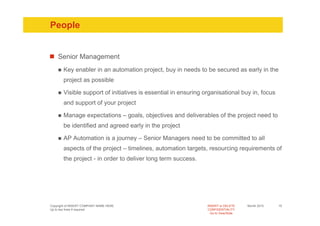 People


    Senior Management
       Key enabler in an automation project, buy in needs to be secured as early in the
       project as possible

       Visible support of initiatives is essential in ensuring organisational buy in, focus
       and support of your project

       Manage expectations – goals, objectives and deliverables of the project need to
       be identified and agreed early in the project

       AP Automation is a journey – Senior Managers need to be committed to all
       aspects of the project – timelines, automation targets, resourcing requirements of
       the project - in order to deliver long term success.




Copyright of INSERT COMPANY NAME HERE                           INSERT or DELETE     Month 2010   15
Up to two lines if required                                     CONFIDENTIALITY
                                                                  Go to View/Slide
 