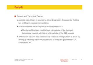 People


    Project and Technical Teams
       An initial project team is required to deliver the project - it is essential that this
       has end to end process representation

       A Technical team will be required to support post roll out.

               Members of this team need to have a knowledge of the deployed
               technology, coupled with high level knowledge of the E2E process

        Within Shell we have also established a Technical Strategic Team to focus on
       driving up efficiency within our process and to bridge the gap between CP,
       Finance and AP.




Copyright of INSERT COMPANY NAME HERE                             INSERT or DELETE     Month 2010   16
Up to two lines if required                                       CONFIDENTIALITY
                                                                    Go to View/Slide
 