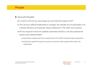 People


    Accounts Payable
       In order to roll out any new project you will need the support of AP

       This can be a difficult relationship to manage, the ultimate aim of automation is to
       increase efficiency and typically reduce headcount / FTE within your process.

       AP are required to test and validate automated solutions, and also operate the
       system post implementation
               Automation projects can be an opportunity for AP staff to develop project experience

               Experience gained through the process can lead to other opportunities within the
               organisation




Copyright of INSERT COMPANY NAME HERE                                 INSERT or DELETE     Month 2010   17
Up to two lines if required                                           CONFIDENTIALITY
                                                                        Go to View/Slide
 