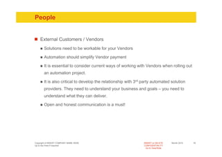 People


    External Customers / Vendors
       Solutions need to be workable for your Vendors

       Automation should simplify Vendor payment

       It is essential to consider current ways of working with Vendors when rolling out
       an automation project.

       It is also critical to develop the relationship with 3rd party automated solution
       providers. They need to understand your business and goals – you need to
       understand what they can deliver.

       Open and honest communication is a must!




Copyright of INSERT COMPANY NAME HERE                           INSERT or DELETE     Month 2010   18
Up to two lines if required                                     CONFIDENTIALITY
                                                                  Go to View/Slide
 
