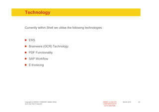 Technology


Currently within Shell we utilise the following technologies :



    ERS

    Brainware (OCR) Technology

    PDF Functionality

    SAP Workflow

    E-Invoicing




Copyright of INSERT COMPANY NAME HERE                        INSERT or DELETE     Month 2010   20
Up to two lines if required                                  CONFIDENTIALITY
                                                               Go to View/Slide
 