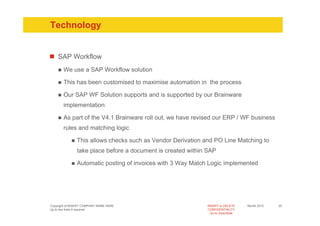 Technology


    SAP Workflow
       We use a SAP Workflow solution

       This has been customised to maximise automation in the process

       Our SAP WF Solution supports and is supported by our Brainware
       implementation

       As part of the V4.1 Brainware roll out, we have revised our ERP / WF business
       rules and matching logic

               This allows checks such as Vendor Derivation and PO Line Matching to
               take place before a document is created within SAP

               Automatic posting of invoices with 3 Way Match Logic implemented




Copyright of INSERT COMPANY NAME HERE                        INSERT or DELETE     Month 2010   25
Up to two lines if required                                  CONFIDENTIALITY
                                                               Go to View/Slide
 