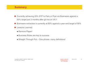 Summary


    Currently achieving 20% STP to Park or Post via Brainware against a
    50% target just 3 months after go live on V4.1

    Brainware extraction is currently at 80% against a year end target of 90%

    Lessons Learned:

       Remove Paper!

       Business Rules are key to success

       Straight Through Put – One phrase, many definitions!




Copyright of INSERT COMPANY NAME HERE                INSERT or DELETE     Month 2010   35
Up to two lines if required                          CONFIDENTIALITY
                                                       Go to View/Slide
 