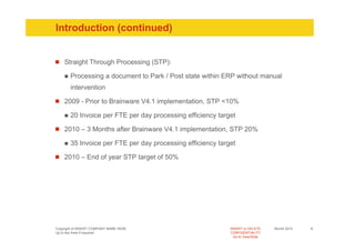 Introduction (continued)


    Straight Through Processing (STP):

       Processing a document to Park / Post state within ERP without manual
       intervention

    2009 - Prior to Brainware V4.1 implementation, STP <10%

       20 Invoice per FTE per day processing efficiency target

    2010 – 3 Months after Brainware V4.1 implementation, STP 20%

       35 Invoice per FTE per day processing efficiency target

    2010 – End of year STP target of 50%




Copyright of INSERT COMPANY NAME HERE                       INSERT or DELETE     Month 2010   8
Up to two lines if required                                 CONFIDENTIALITY
                                                              Go to View/Slide
 