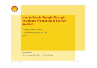 How to Enable Straight Through
                       Touchless Processing of 500,000
                       Invoices
                       Toning Up PtP to Attain
                       Touchless Procesing, 9th June
                       2010




                       Steven Breaden
                       Senior Manager, Expenditure – Technical Strategy



Copyright of SBSC Glasgow                                                 Month 2010   1
 