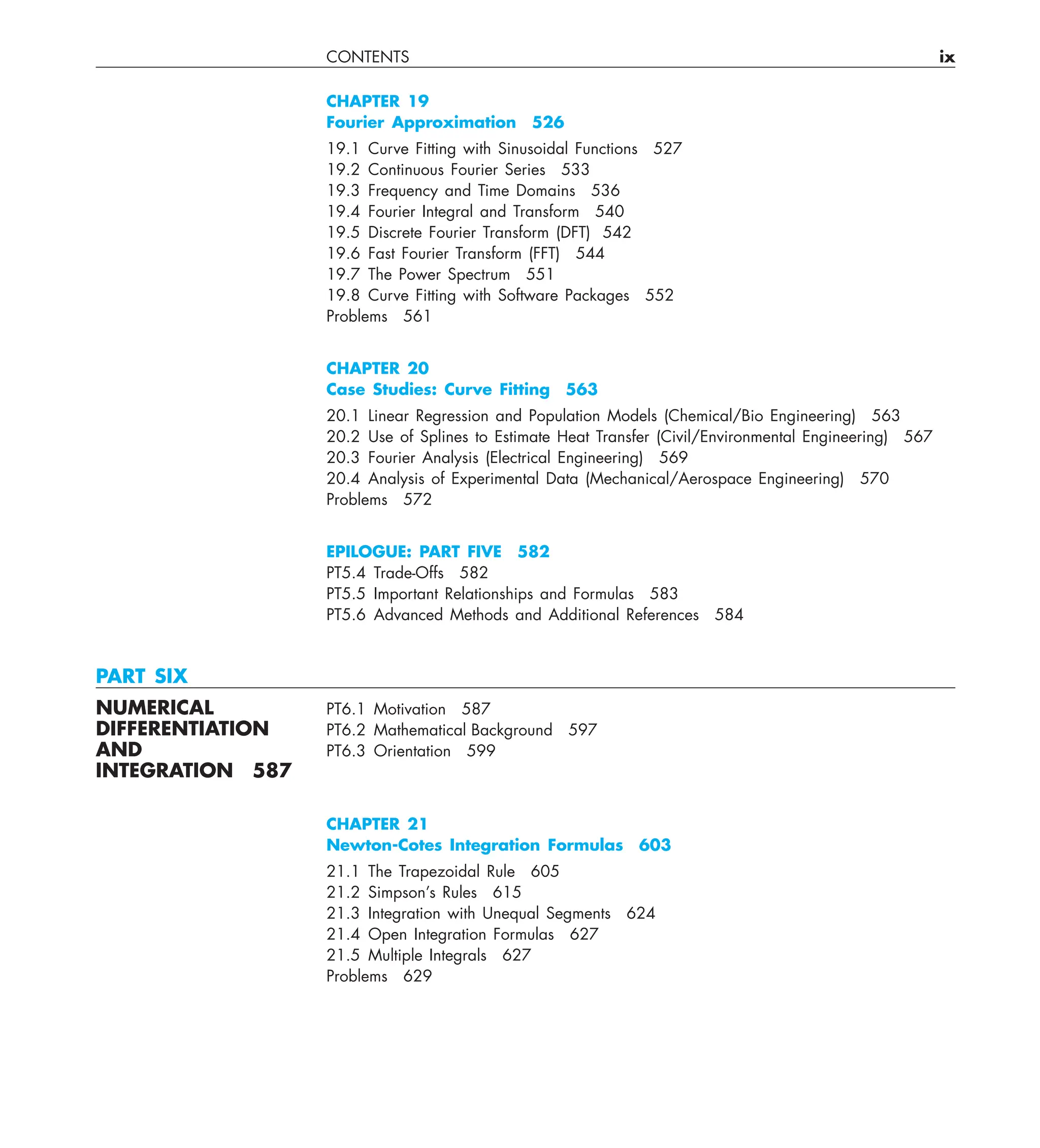 CONTENTS ix
CHAPTER 19
Fourier Approximation 526
19.1 Curve Fitting with Sinusoidal Functions 527
19.2 Continuous Fourier Series 533
19.3 Frequency and Time Domains 536
19.4 Fourier Integral and Transform 540
19.5 Discrete Fourier Transform (DFT) 542
19.6 Fast Fourier Transform (FFT) 544
19.7 The Power Spectrum 551
19.8 Curve Fitting with Software Packages 552
Problems 561
CHAPTER 20
Case Studies: Curve Fitting 563
20.1 Linear Regression and Population Models (Chemical/Bio Engineering) 563
20.2 Use of Splines to Estimate Heat Transfer (Civil/Environmental Engineering) 567
20.3 Fourier Analysis (Electrical Engineering) 569
20.4 Analysis of Experimental Data (Mechanical/Aerospace Engineering) 570
Problems 572
EPILOGUE: PART FIVE 582
PT5.4 Trade-Offs 582
PT5.5 Important Relationships and Formulas 583
PT5.6 Advanced Methods and Additional References 584
PART SIX
NUMERICAL PT6.1 Motivation 587
DIFFERENTIATION PT6.2 Mathematical Background 597
AND PT6.3 Orientation 599
INTEGRATION 587
CHAPTER 21
Newton-Cotes Integration Formulas 603
21.1 The Trapezoidal Rule 605
21.2 Simpson’s Rules 615
21.3 Integration with Unequal Segments 624
21.4 Open Integration Formulas 627
21.5 Multiple Integrals 627
Problems 629
 