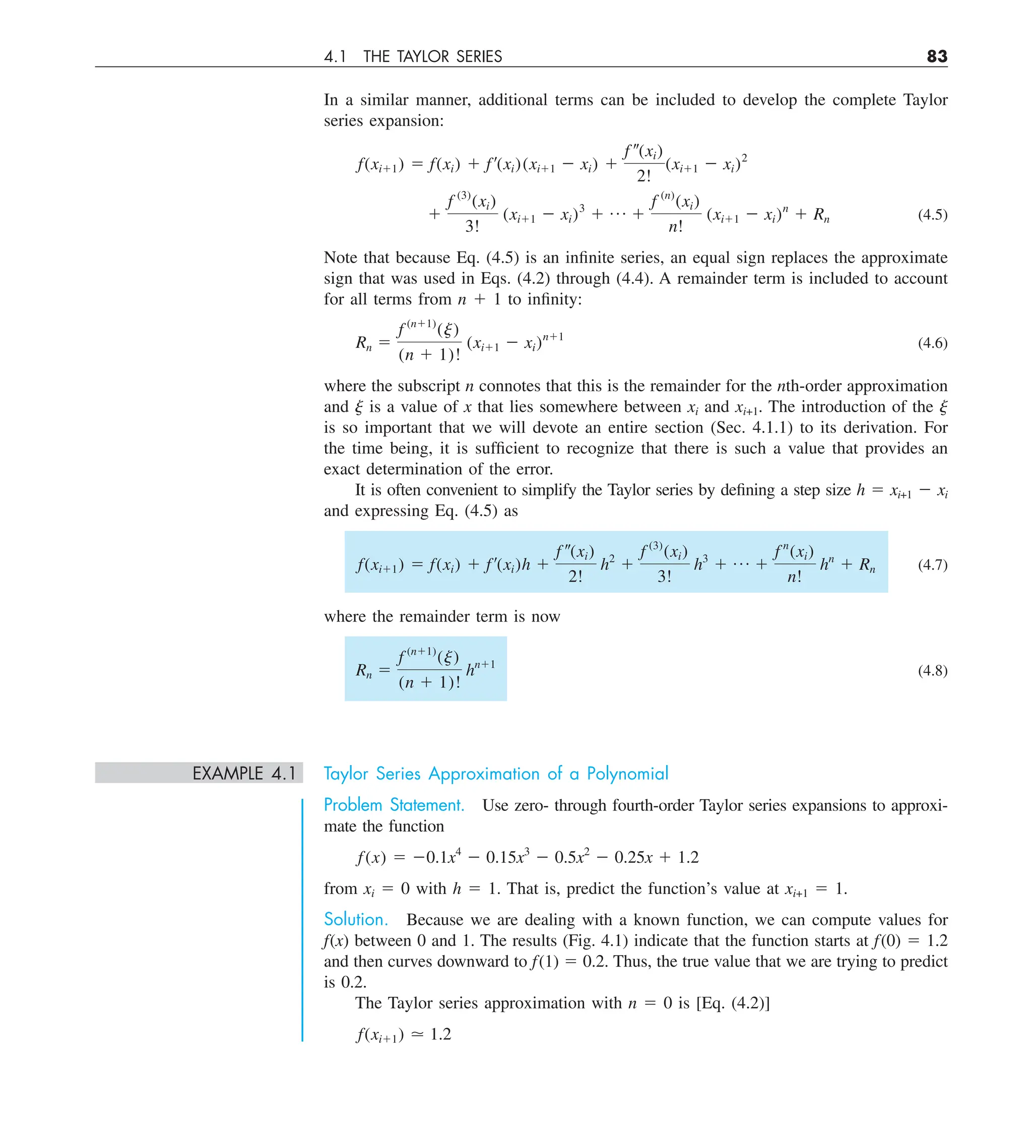 4.1 THE TAYLOR SERIES 83
In a similar manner, additional terms can be included to develop the complete Taylor
series expansion:
f(xi11) 5 f(xi) 1 f¿(xi)(xi11 2 xi) 1
f –(xi)
2!
(xi11 2 xi)2
1
f (3)
(xi)
3!
(xi11 2 xi)3
1 p 1
f (n)
(xi)
n!
(xi11 2 xi)n
1 Rn (4.5)
Note that because Eq. (4.5) is an infinite series, an equal sign replaces the approximate
sign that was used in Eqs. (4.2) through (4.4). A remainder term is included to account
for all terms from n 1 1 to infinity:
Rn 5
f (n11)
(j)
(n 1 1)!
(xi11 2 xi)n11
(4.6)
where the subscript n connotes that this is the remainder for the nth-order approximation
and j is a value of x that lies somewhere between xi and xi+1. The introduction of the j
is so important that we will devote an entire section (Sec. 4.1.1) to its derivation. For
the time being, it is sufficient to recognize that there is such a value that provides an
exact determination of the error.
It is often convenient to simplify the Taylor series by defining a step size h 5 xi+1 2 xi
and expressing Eq. (4.5) as
f(xi11) 5 f(xi) 1 f¿(xi)h 1
f –(xi)
2!
h2
1
f (3)
(xi)
3!
h3
1 p 1
f n
(xi)
n!
hn
1 Rn (4.7)
where the remainder term is now
Rn 5
f (n11)
(j)
(n 1 1)!
hn11
(4.8)
EXAMPLE 4.1 Taylor Series Approximation of a Polynomial
Problem Statement. Use zero- through fourth-order Taylor series expansions to approxi-
mate the function
f(x) 5 20.1x4
2 0.15x3
2 0.5x2
2 0.25x 1 1.2
from xi 5 0 with h 5 1. That is, predict the function’s value at xi+1 5 1.
Solution. Because we are dealing with a known function, we can compute values for
f(x) between 0 and 1. The results (Fig. 4.1) indicate that the function starts at f(0) 5 1.2
and then curves downward to f(1) 5 0.2. Thus, the true value that we are trying to predict
is 0.2.
The Taylor series approximation with n 5 0 is [Eq. (4.2)]
f(xi11) . 1.2
 