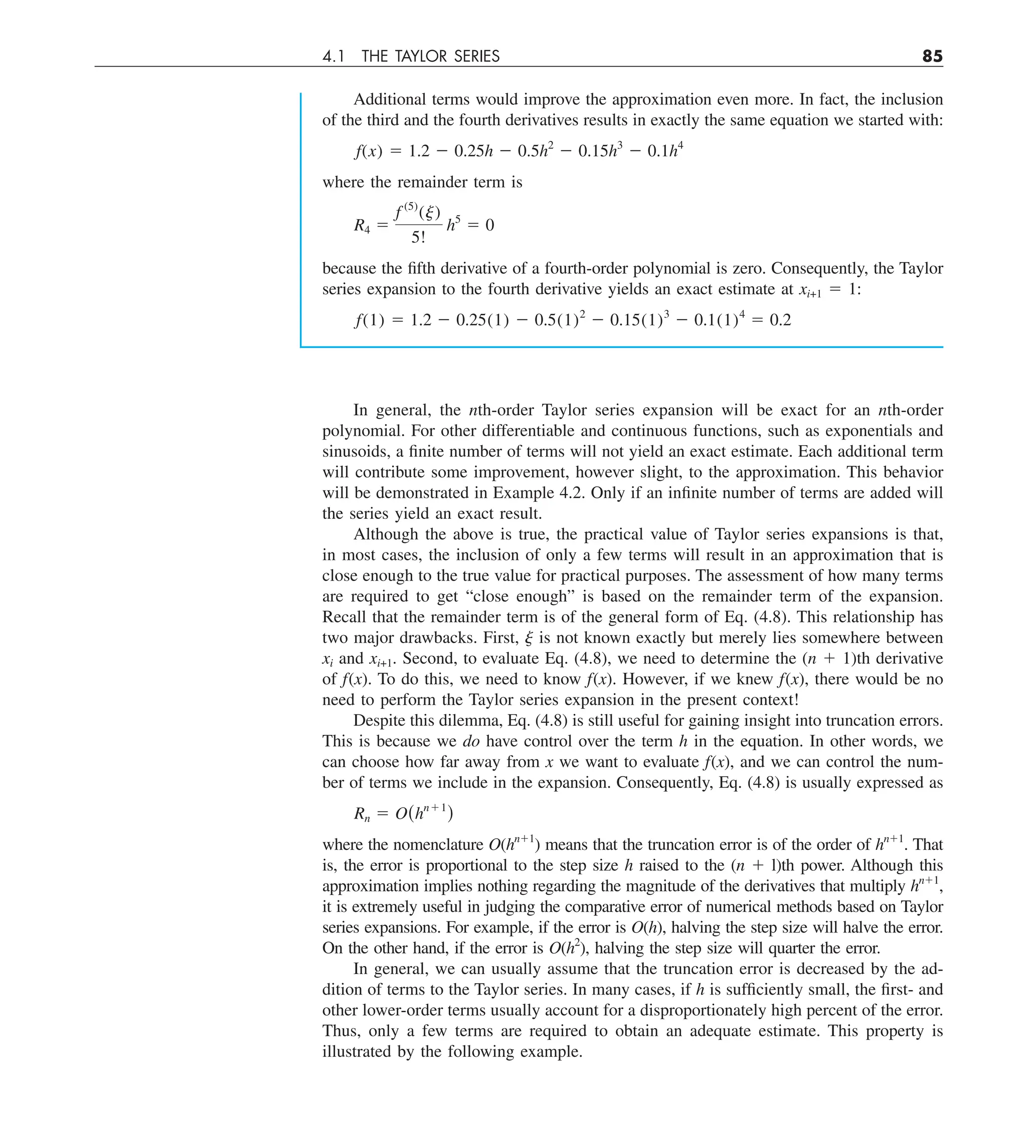 4.1 THE TAYLOR SERIES 85
Additional terms would improve the approximation even more. In fact, the inclusion
of the third and the fourth derivatives results in exactly the same equation we started with:
f(x) 5 1.2 2 0.25h 2 0.5h2
2 0.15h3
2 0.1h4
where the remainder term is
R4 5
f (5)
(j)
5!
h5
5 0
because the fifth derivative of a fourth-order polynomial is zero. Consequently, the Taylor
series expansion to the fourth derivative yields an exact estimate at xi+1 5 1:
f(1) 5 1.2 2 0.25(1) 2 0.5(1)2
2 0.15(1)3
2 0.1(1)4
5 0.2
In general, the nth-order Taylor series expansion will be exact for an nth-order
polynomial. For other differentiable and continuous functions, such as exponentials and
sinusoids, a finite number of terms will not yield an exact estimate. Each additional term
will contribute some improvement, however slight, to the approximation. This behavior
will be demonstrated in Example 4.2. Only if an infinite number of terms are added will
the series yield an exact result.
Although the above is true, the practical value of Taylor series expansions is that,
in most cases, the inclusion of only a few terms will result in an approximation that is
close enough to the true value for practical purposes. The assessment of how many terms
are required to get “close enough” is based on the remainder term of the expansion.
Recall that the remainder term is of the general form of Eq. (4.8). This relationship has
two major drawbacks. First, j is not known exactly but merely lies somewhere between
xi and xi+1. Second, to evaluate Eq. (4.8), we need to determine the (n 1 1)th derivative
of f(x). To do this, we need to know f(x). However, if we knew f(x), there would be no
need to perform the Taylor series expansion in the present context!
Despite this dilemma, Eq. (4.8) is still useful for gaining insight into truncation errors.
This is because we do have control over the term h in the equation. In other words, we
can choose how far away from x we want to evaluate f(x), and we can control the num-
ber of terms we include in the expansion. Consequently, Eq. (4.8) is usually expressed as
Rn 5 O(hn11
)
where the nomenclature O(hn11
) means that the truncation error is of the order of hn11
. That
is, the error is proportional to the step size h raised to the (n 1 l)th power. Although this
approximation implies nothing regarding the magnitude of the derivatives that multiply hn11
,
it is extremely useful in judging the comparative error of numerical methods based on Taylor
series expansions. For example, if the error is O(h), halving the step size will halve the error.
On the other hand, if the error is O(h2
), halving the step size will quarter the error.
In general, we can usually assume that the truncation error is decreased by the ad-
dition of terms to the Taylor series. In many cases, if h is sufficiently small, the first- and
other lower-order terms usually account for a disproportionately high percent of the error.
Thus, only a few terms are required to obtain an adequate estimate. This property is
illustrated by the following example.
 