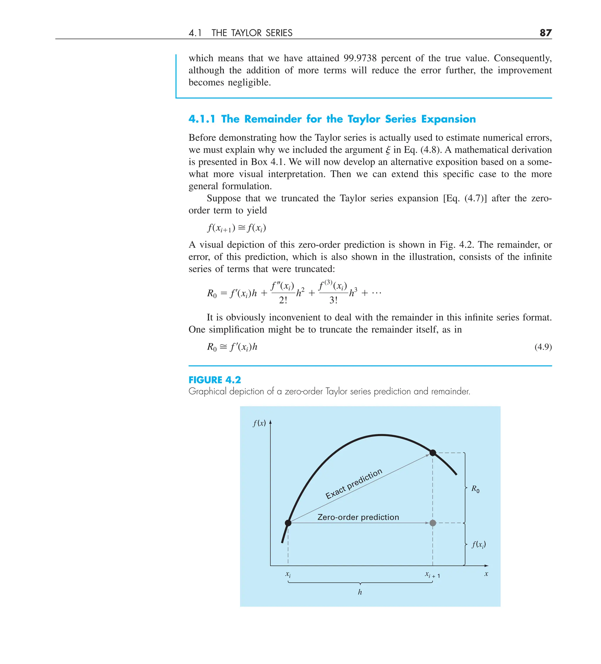 4.1 THE TAYLOR SERIES 87
4.1.1 The Remainder for the Taylor Series Expansion
Before demonstrating how the Taylor series is actually used to estimate numerical errors,
we must explain why we included the argument j in Eq. (4.8). A mathematical derivation
is presented in Box 4.1. We will now develop an alternative exposition based on a some-
what more visual interpretation. Then we can extend this specific case to the more
general formulation.
Suppose that we truncated the Taylor series expansion [Eq. (4.7)] after the zero-
order term to yield
f(xi11)  f(xi)
A visual depiction of this zero-order prediction is shown in Fig. 4.2. The remainder, or
error, of this prediction, which is also shown in the illustration, consists of the infinite
series of terms that were truncated:
R0 5 f¿(xi)h 1
f –(xi)
2!
h2
1
f (3)
(xi)
3!
h3
1 p
It is obviously inconvenient to deal with the remainder in this infinite series format.
One simplification might be to truncate the remainder itself, as in
R0  f ¿(xi)h (4.9)
FIGURE 4.2
Graphical depiction of a zero-order Taylor series prediction and remainder.
Zero-order prediction
Exact prediction
f(x)
xi xi + 1 x
h
f(xi)
R0
which means that we have attained 99.9738 percent of the true value. Consequently,
although the addition of more terms will reduce the error further, the improvement
becomes negligible.
 