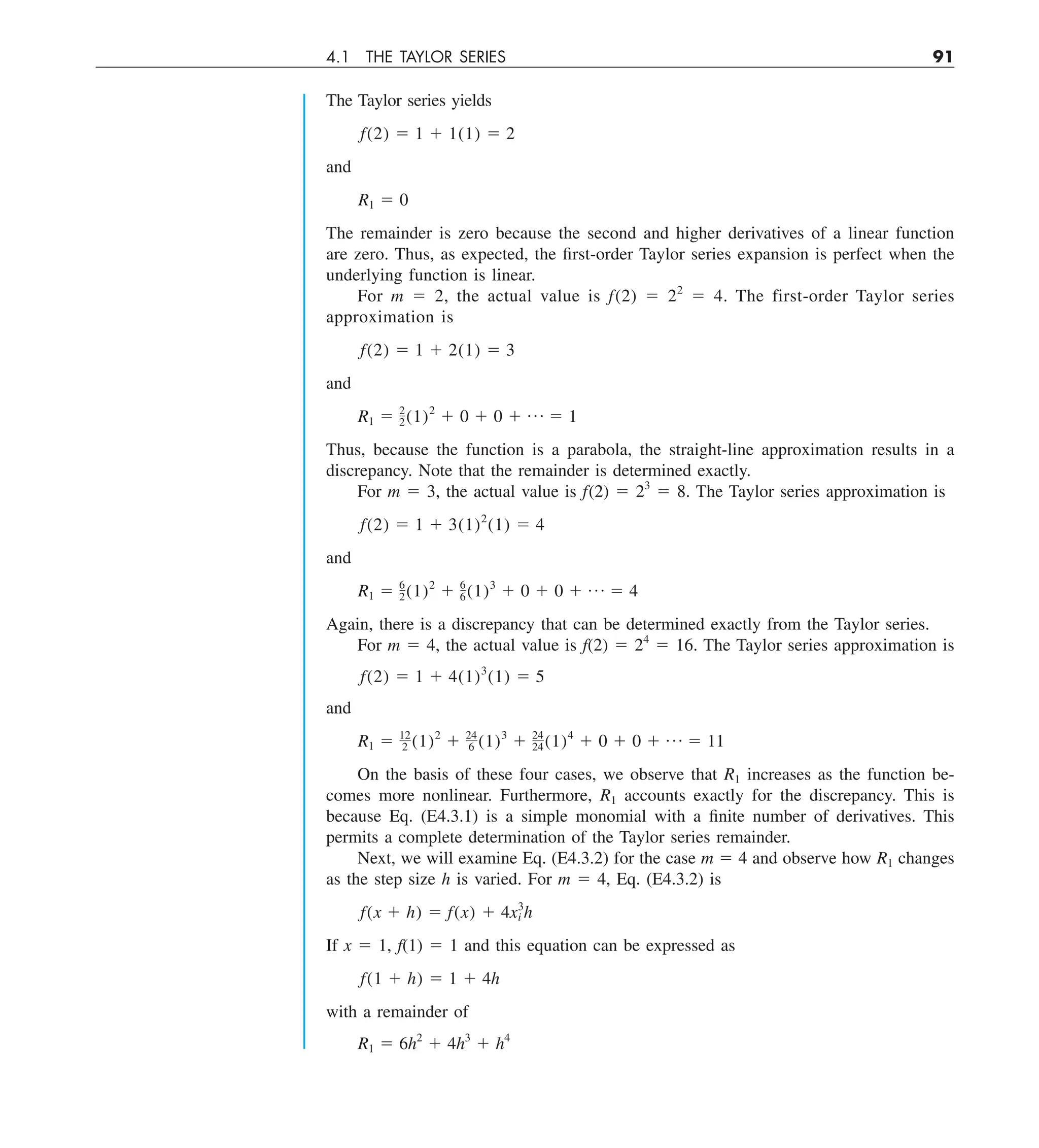 4.1 THE TAYLOR SERIES 91
The Taylor series yields
f(2) 5 1 1 1(1) 5 2
and
R1 5 0
The remainder is zero because the second and higher derivatives of a linear function
are zero. Thus, as expected, the first-order Taylor series expansion is perfect when the
underlying function is linear.
For m 5 2, the actual value is f(2) 5 22
5 4. The first-order Taylor series
approximation is
f(2) 5 1 1 2(1) 5 3
and
R1 5 2
2(1)2
1 0 1 0 1 p 5 1
Thus, because the function is a parabola, the straight-line approximation results in a
discrepancy. Note that the remainder is determined exactly.
For m 5 3, the actual value is f(2) 5 23
5 8. The Taylor series approximation is
f(2) 5 1 1 3(1)2
(1) 5 4
and
R1 5 6
2(1)2
1 6
6(1)3
1 0 1 0 1 p 5 4
Again, there is a discrepancy that can be determined exactly from the Taylor series.
For m 5 4, the actual value is f(2) 5 24
5 16. The Taylor series approximation is
f(2) 5 1 1 4(1)3
(1) 5 5
and
R1 5 12
2 (1)2
1 24
6 (1)3
1 24
24(1)4
1 0 1 0 1 p 5 11
On the basis of these four cases, we observe that R1 increases as the function be-
comes more nonlinear. Furthermore, R1 accounts exactly for the discrepancy. This is
because Eq. (E4.3.1) is a simple monomial with a finite number of derivatives. This
permits a complete determination of the Taylor series remainder.
Next, we will examine Eq. (E4.3.2) for the case m 5 4 and observe how R1 changes
as the step size h is varied. For m 5 4, Eq. (E4.3.2) is
f(x 1 h) 5 f(x) 1 4x3
i h
If x 5 1, f(1) 5 1 and this equation can be expressed as
f(1 1 h) 5 1 1 4h
with a remainder of
R1 5 6h2
1 4h3
1 h4
 