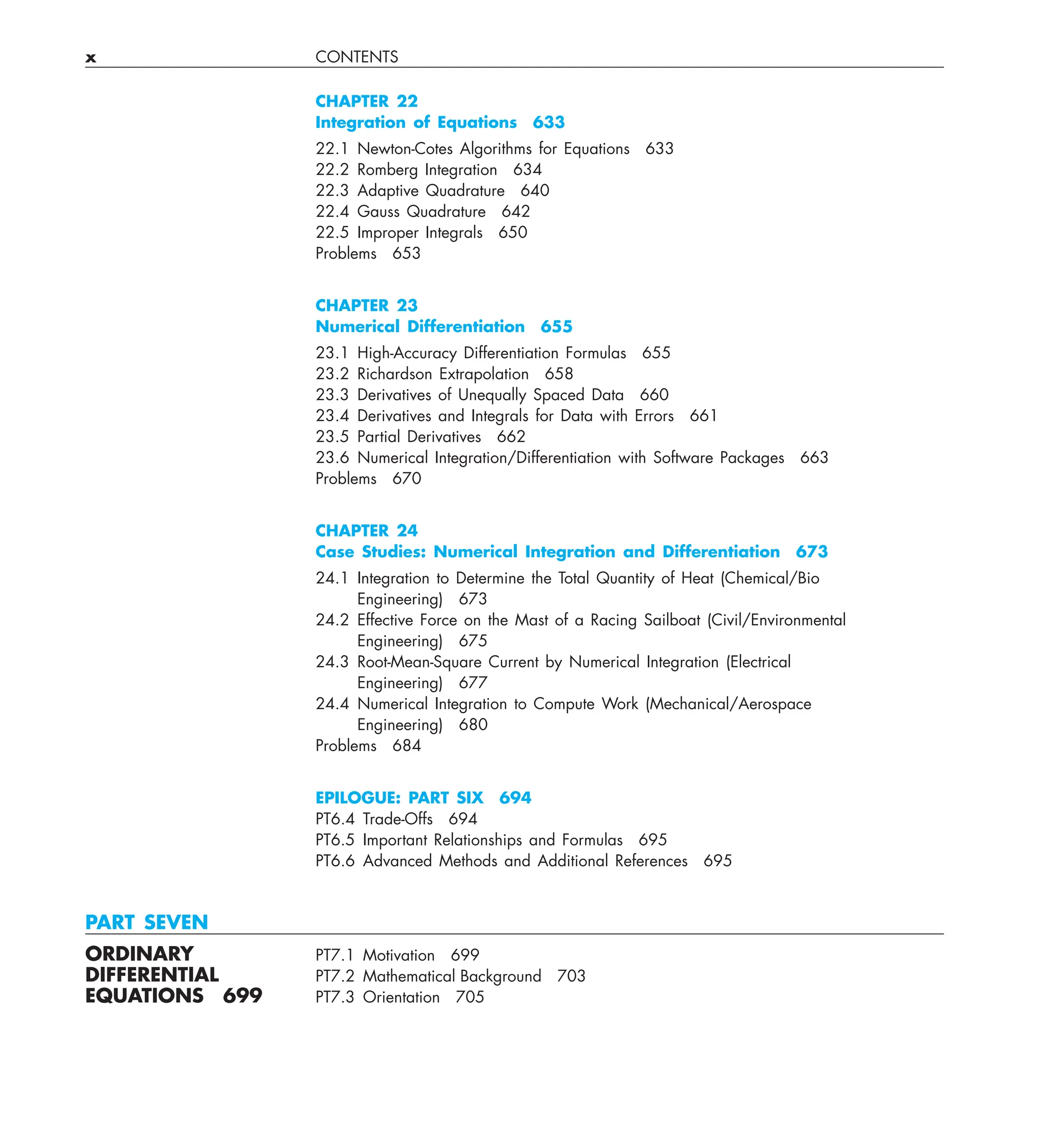 x CONTENTS
CHAPTER 22
Integration of Equations 633
22.1 Newton-Cotes Algorithms for Equations 633
22.2 Romberg Integration 634
22.3 Adaptive Quadrature 640
22.4 Gauss Quadrature 642
22.5 Improper Integrals 650
Problems 653
CHAPTER 23
Numerical Differentiation 655
23.1 High-Accuracy Differentiation Formulas 655
23.2 Richardson Extrapolation 658
23.3 Derivatives of Unequally Spaced Data 660
23.4 Derivatives and Integrals for Data with Errors 661
23.5 Partial Derivatives 662
23.6 Numerical Integration/Differentiation with Software Packages 663
Problems 670
CHAPTER 24
Case Studies: Numerical Integration and Differentiation 673
24.1 Integration to Determine the Total Quantity of Heat (Chemical/Bio
Engineering) 673
24.2 Effective Force on the Mast of a Racing Sailboat (Civil/Environmental
Engineering) 675
24.3 Root-Mean-Square Current by Numerical Integration (Electrical
Engineering) 677
24.4 Numerical Integration to Compute Work (Mechanical/Aerospace
Engineering) 680
Problems 684
EPILOGUE: PART SIX 694
PT6.4 Trade-Offs 694
PT6.5 Important Relationships and Formulas 695
PT6.6 Advanced Methods and Additional References 695
PART SEVEN
ORDINARY PT7.1 Motivation 699
DIFFERENTIAL PT7.2 Mathematical Background 703
EQUATIONS 699 PT7.3 Orientation 705
 