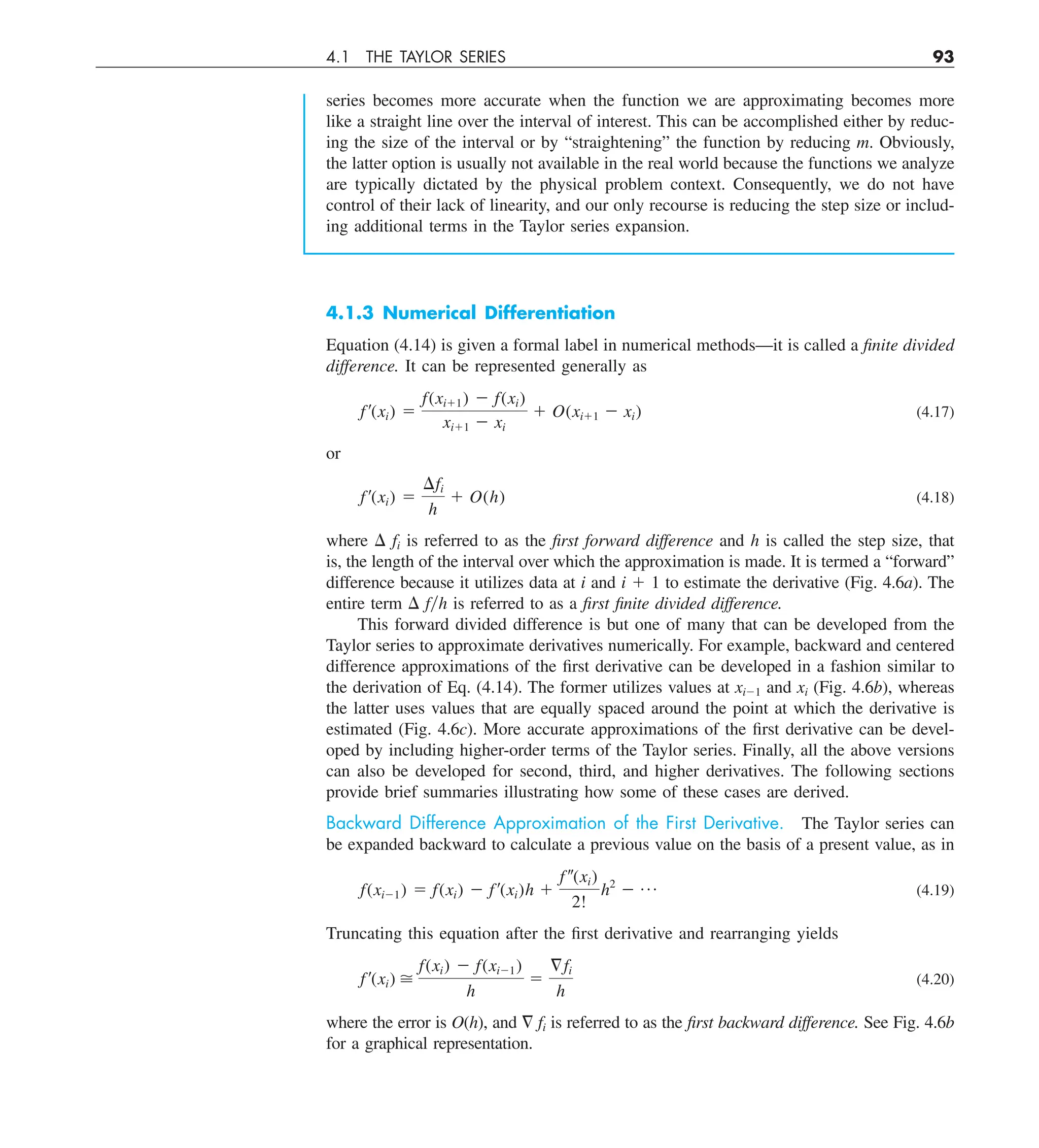 4.1 THE TAYLOR SERIES 93
series becomes more accurate when the function we are approximating becomes more
like a straight line over the interval of interest. This can be accomplished either by reduc-
ing the size of the interval or by “straightening” the function by reducing m. Obviously,
the latter option is usually not available in the real world because the functions we analyze
are typically dictated by the physical problem context. Consequently, we do not have
control of their lack of linearity, and our only recourse is reducing the step size or includ-
ing additional terms in the Taylor series expansion.
4.1.3 Numerical Differentiation
Equation (4.14) is given a formal label in numerical methods—it is called a finite divided
difference. It can be represented generally as
f¿(xi) 5
f(xi11) 2 f(xi)
xi11 2 xi
1 O(xi11 2 xi) (4.17)
or
f¿(xi) 5
¢fi
h
1 O(h) (4.18)
where D fi is referred to as the first forward difference and h is called the step size, that
is, the length of the interval over which the approximation is made. It is termed a “forward”
difference because it utilizes data at i and i 1 1 to estimate the derivative (Fig. 4.6a). The
entire term D fyh is referred to as a first finite divided difference.
This forward divided difference is but one of many that can be developed from the
Taylor series to approximate derivatives numerically. For example, backward and centered
difference approximations of the first derivative can be developed in a fashion similar to
the derivation of Eq. (4.14). The former utilizes values at xi21 and xi (Fig. 4.6b), whereas
the latter uses values that are equally spaced around the point at which the derivative is
estimated (Fig. 4.6c). More accurate approximations of the first derivative can be devel-
oped by including higher-order terms of the Taylor series. Finally, all the above versions
can also be developed for second, third, and higher derivatives. The following sections
provide brief summaries illustrating how some of these cases are derived.
Backward Difference Approximation of the First Derivative. The Taylor series can
be expanded backward to calculate a previous value on the basis of a present value, as in
f(xi21) 5 f(xi) 2 f¿(xi)h 1
f–(xi)
2!
h2
2 p (4.19)
Truncating this equation after the first derivative and rearranging yields
f¿(xi) 
f(xi) 2 f(xi21)
h
5
§fi
h
(4.20)
where the error is O(h), and = fi is referred to as the first backward difference. See Fig. 4.6b
for a graphical representation.
 