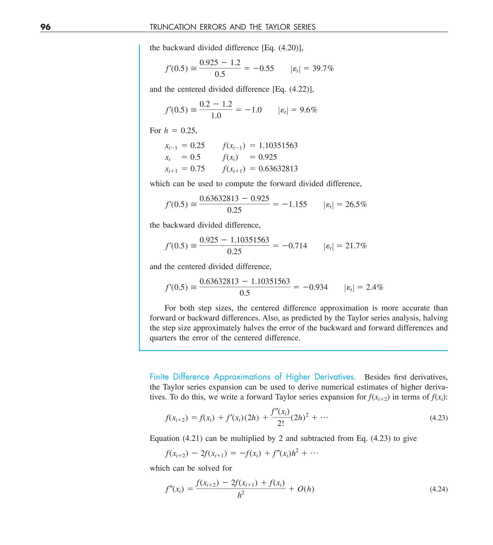 96 TRUNCATION ERRORS AND THE TAYLOR SERIES
the backward divided difference [Eq. (4.20)],
f¿(0.5) 
0.925 2 1.2
0.5
5 20.55 Zet Z 5 39.7%
and the centered divided difference [Eq. (4.22)],
f ¿(0.5) 
0.2 2 1.2
1.0
5 21.0 Zet Z 5 9.6%
For h 5 0.25,
xi21 5 0.25 f(xi21) 5 1.10351563
xi 5 0.5 f(xi) 5 0.925
xi11 5 0.75 f(xi11) 5 0.63632813
which can be used to compute the forward divided difference,
f¿(0.5) 
0.63632813 2 0.925
0.25
5 21.155 Zet Z 5 26.5%
the backward divided difference,
f¿(0.5) 
0.925 2 1.10351563
0.25
5 20.714 Zet Z 5 21.7%
and the centered divided difference,
f¿(0.5) 
0.63632813 2 1.10351563
0.5
5 20.934 Zet Z 5 2.4%
For both step sizes, the centered difference approximation is more accurate than
forward or backward differences. Also, as predicted by the Taylor series analysis, halving
the step size approximately halves the error of the backward and forward differences and
quarters the error of the centered difference.
Finite Difference Approximations of Higher Derivatives. Besides first derivatives,
the Taylor series expansion can be used to derive numerical estimates of higher deriva-
tives. To do this, we write a forward Taylor series expansion for f(xi12) in terms of f(xi):
f(xi12) 5 f(xi) 1 f¿(xi)(2h) 1
f–(xi)
2!
(2h)2
1 p (4.23)
Equation (4.21) can be multiplied by 2 and subtracted from Eq. (4.23) to give
f(xi12) 2 2f(xi11) 5 2f(xi) 1 f–(xi)h2
1 p
which can be solved for
f–(xi) 5
f(xi12) 2 2f(xi11) 1 f(xi)
h2
1 O(h) (4.24)
 