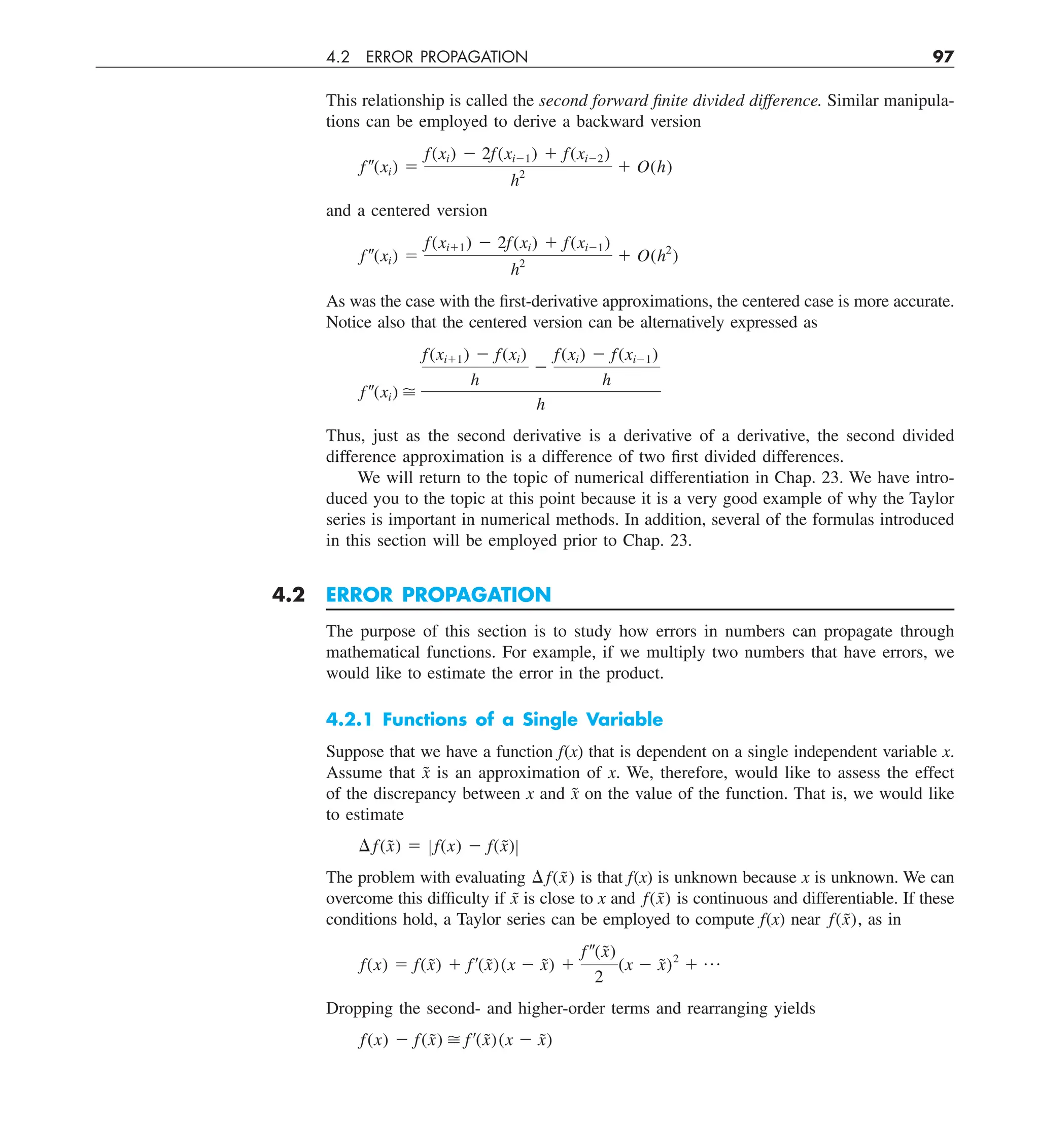 4.2 ERROR PROPAGATION 97
This relationship is called the second forward finite divided difference. Similar manipula-
tions can be employed to derive a backward version
f–(xi) 5
f(xi) 2 2f(xi21) 1 f(xi22)
h2
1 O(h)
and a centered version
f –(xi) 5
f(xi11) 2 2f(xi) 1 f(xi21)
h2
1 O(h2
)
As was the case with the first-derivative approximations, the centered case is more accurate.
Notice also that the centered version can be alternatively expressed as
f–(xi) 
f(xi11) 2 f(xi)
h
2
f(xi) 2 f(xi21)
h
h
Thus, just as the second derivative is a derivative of a derivative, the second divided
difference approximation is a difference of two first divided differences.
We will return to the topic of numerical differentiation in Chap. 23. We have intro-
duced you to the topic at this point because it is a very good example of why the Taylor
series is important in numerical methods. In addition, several of the formulas introduced
in this section will be employed prior to Chap. 23.
4.2 ERROR PROPAGATION
The purpose of this section is to study how errors in numbers can propagate through
mathematical functions. For example, if we multiply two numbers that have errors, we
would like to estimate the error in the product.
4.2.1 Functions of a Single Variable
Suppose that we have a function f(x) that is dependent on a single independent variable x.
Assume that x̃ is an approximation of x. We, therefore, would like to assess the effect
of the discrepancy between x and x̃ on the value of the function. That is, we would like
to estimate
¢f(x̃) 5 Z f(x) 2 f(x̃)Z
The problem with evaluating ¢f(x̃) is that f(x) is unknown because x is unknown. We can
overcome this difficulty if x̃ is close to x and f(x̃) is continuous and differentiable. If these
conditions hold, a Taylor series can be employed to compute f(x) near f(x̃), as in
f(x) 5 f(x̃) 1 f¿(x̃)(x 2 x̃) 1
f–(x̃)
2
(x 2 x̃)2
1 p
Dropping the second- and higher-order terms and rearranging yields
f(x) 2 f(x̃)  f¿(x̃)(x 2 x̃)
 