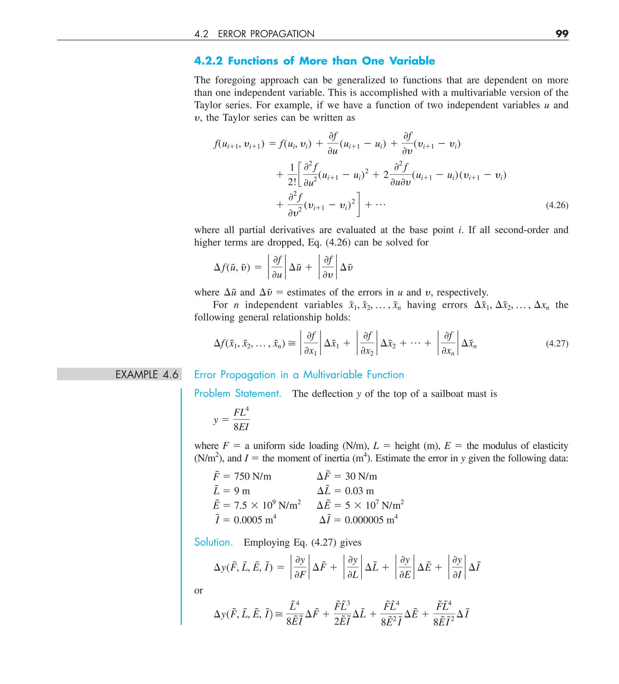 4.2 ERROR PROPAGATION 99
4.2.2 Functions of More than One Variable
The foregoing approach can be generalized to functions that are dependent on more
than one independent variable. This is accomplished with a multivariable version of the
Taylor series. For example, if we have a function of two independent variables u and
y, the Taylor series can be written as
f(ui11, yi11) 5 f(ui, yi) 1
0f
0u
(ui11 2 ui) 1
0f
0y
(yi11 2 yi)
1
1
2!
c
02
f
0u2
(ui11 2 ui)2
1 2
02
f
0u0y
(ui11 2 ui)(yi11 2 yi)
1
02
f
0y2
(yi11 2 yi)2
d 1 p (4.26)
where all partial derivatives are evaluated at the base point i. If all second-order and
higher terms are dropped, Eq. (4.26) can be solved for
¢f(ũ, ỹ) 5 `
0f
0u
` ¢ũ 1 `
0f
0y
` ¢ỹ
where ¢ũ and ¢ỹ 5 estimates of the errors in u and y, respectively.
For n independent variables x̃1, x̃2, p , x̃n having errors ¢x̃1, ¢x̃2, p , ¢xn the
following general relationship holds:
¢f(x̃1, x̃2, p , x̃n)  `
0f
0x1
` ¢x̃1 1 `
0f
0x2
` ¢x̃2 1 p 1 `
0f
0xn
` ¢x̃n (4.27)
EXAMPLE 4.6 Error Propagation in a Multivariable Function
Problem Statement. The deflection y of the top of a sailboat mast is
y 5
FL4
8EI
where F 5 a uniform side loading (N/m), L 5 height (m), E 5 the modulus of elasticity
(N/m2
), and I 5 the moment of inertia (m4
). Estimate the error in y given the following data:
F̃ 5 750 N/m ¢F̃ 5 30 N/m
L̃ 5 9 m ¢L̃ 5 0.03 m
Ẽ 5 7.5 3 109
N/m2
¢Ẽ 5 5 3 107
N/m2
Ĩ 5 0.0005 m4
¢I
˜ 5 0.000005 m4
Solution. Employing Eq. (4.27) gives
¢y(F̃, L̃, Ẽ, I
˜) 5 `
0y
0F
` ¢F̃ 1 `
0y
0L
` ¢L̃ 1 `
0y
0E
` ¢Ẽ 1 `
0y
0I
` ¢I
˜
or
¢y(F̃, L̃, Ẽ, Ĩ2 
L̃4
8ẼĨ
¢F̃ 1
F̃L̃3
2ẼI
˜ ¢L̃ 1
F̃L̃4
8Ẽ2
Ĩ
¢Ẽ 1
F̃L̃4
8ẼI
˜2
¢I
˜
 