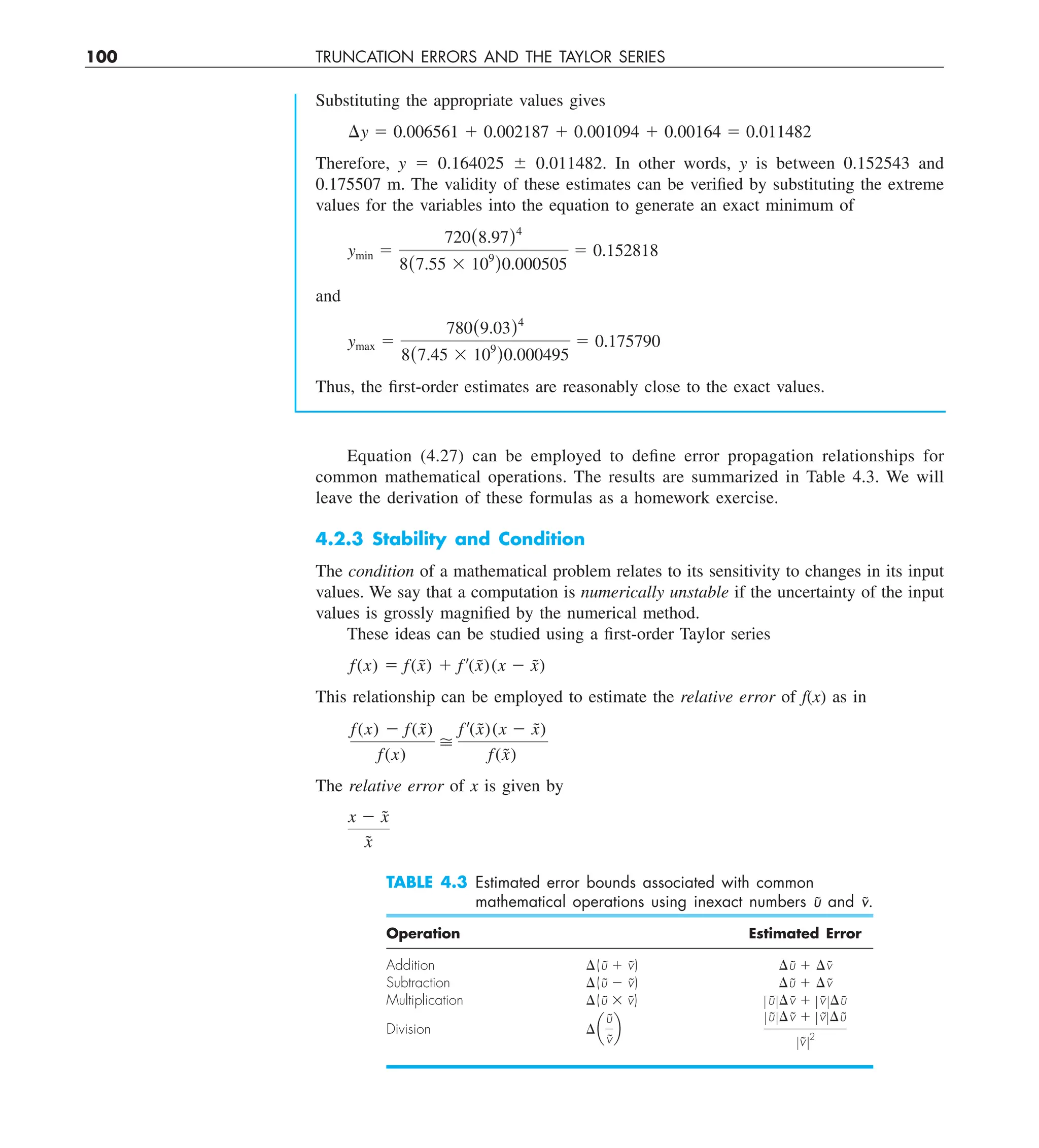 100 TRUNCATION ERRORS AND THE TAYLOR SERIES
Substituting the appropriate values gives
¢y 5 0.006561 1 0.002187 1 0.001094 1 0.00164 5 0.011482
Therefore, y 5 0.164025 6 0.011482. In other words, y is between 0.152543 and
0.175507 m. The validity of these estimates can be verified by substituting the extreme
values for the variables into the equation to generate an exact minimum of
ymin 5
720(8.97)4
8(7.55 3 109
)0.000505
5 0.152818
and
ymax 5
780(9.03)4
8(7.45 3 109
)0.000495
5 0.175790
Thus, the first-order estimates are reasonably close to the exact values.
Equation (4.27) can be employed to define error propagation relationships for
common mathematical operations. The results are summarized in Table 4.3. We will
leave the derivation of these formulas as a homework exercise.
4.2.3 Stability and Condition
The condition of a mathematical problem relates to its sensitivity to changes in its input
values. We say that a computation is numerically unstable if the uncertainty of the input
values is grossly magnified by the numerical method.
These ideas can be studied using a first-order Taylor series
f(x) 5 f(x̃) 1 f¿(x̃)(x 2 x̃)
This relationship can be employed to estimate the relative error of f(x) as in
f(x) 2 f(x̃)
f(x)

f¿(x̃)(x 2 x̃)
f(x̃)
The relative error of x is given by
x 2 x̃
x̃
TABLE 4.3 Estimated error bounds associated with common
mathematical operations using inexact numbers ũ and ṽ.
Operation Estimated Error
Addition ¢(ũ 1 ṽ) ¢ũ 1 ¢ṽ
Subtraction ¢(ũ 2 ṽ) ¢ũ 1 ¢ṽ
Multiplication ¢(ũ 3 ṽ) ZũZ¢ṽ 1 ZṽZ¢ũ
Division ¢ a
ũ
ṽ
b
ZũZ¢ṽ 1 ZṽZ¢ũ
ZṽZ2
 
