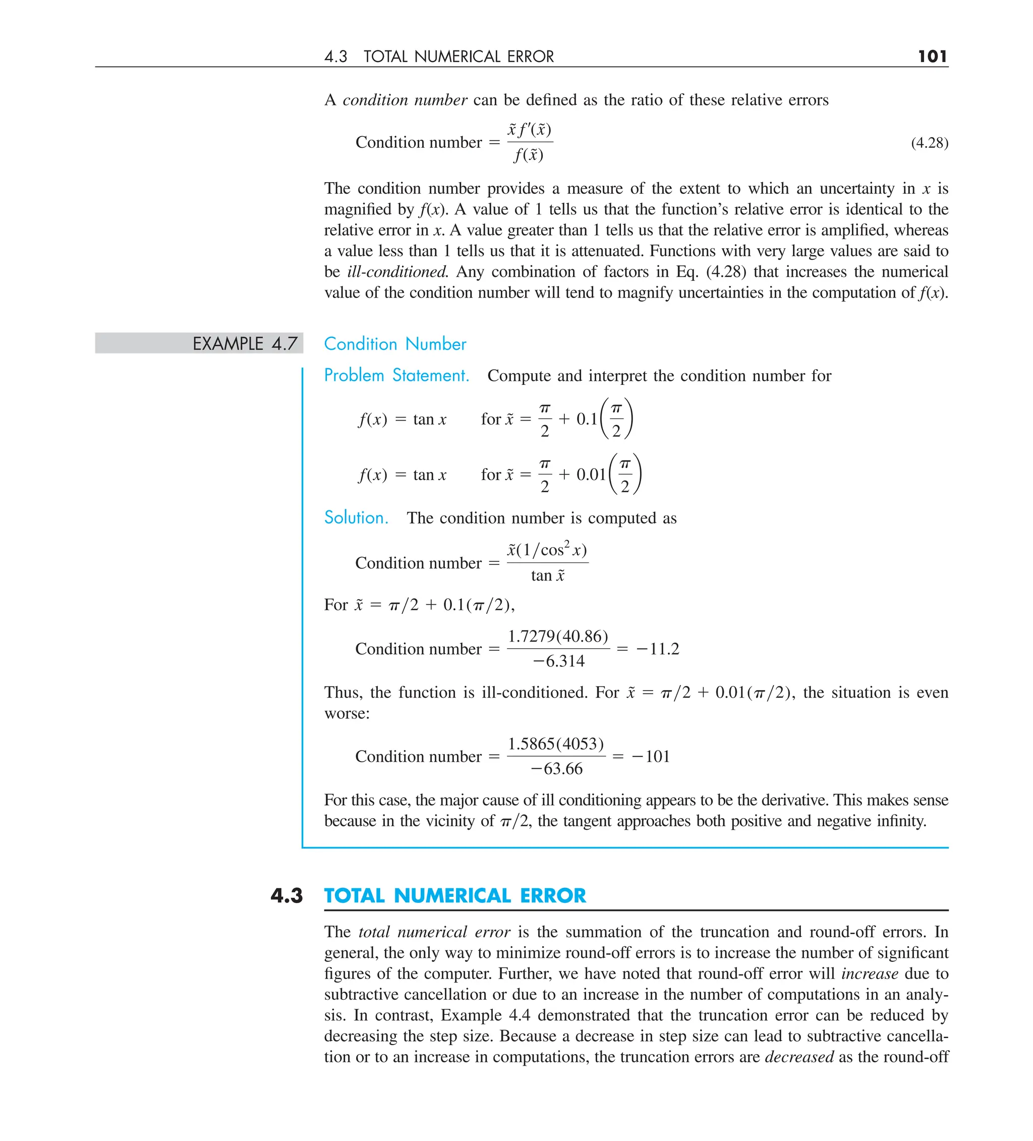 4.3 TOTAL NUMERICAL ERROR 101
A condition number can be defined as the ratio of these relative errors
Condition number 5
x
˜ f¿(x̃)
f(x̃)
(4.28)
The condition number provides a measure of the extent to which an uncertainty in x is
magnified by f(x). A value of 1 tells us that the function’s relative error is identical to the
relative error in x. A value greater than 1 tells us that the relative error is amplified, whereas
a value less than 1 tells us that it is attenuated. Functions with very large values are said to
be ill-conditioned. Any combination of factors in Eq. (4.28) that increases the numerical
value of the condition number will tend to magnify uncertainties in the computation of f(x).
EXAMPLE 4.7 Condition Number
Problem Statement. Compute and interpret the condition number for
f(x) 5 tan x for x̃ 5
p
2
1 0.1a
p
2
b
f(x) 5 tan x for x̃ 5
p
2
1 0.01a
p
2
b
Solution. The condition number is computed as
Condition number 5
x̃(1ycos2
x)
tan x̃
For x̃ 5 py2 1 0.1(py2),
Condition number 5
1.7279(40.86)
26.314
5 211.2
Thus, the function is ill-conditioned. For x̃ 5 py2 1 0.01(py2), the situation is even
worse:
Condition number 5
1.5865(4053)
263.66
5 2101
For this case, the major cause of ill conditioning appears to be the derivative. This makes sense
because in the vicinity of py2, the tangent approaches both positive and negative infinity.
4.3 TOTAL NUMERICAL ERROR
The total numerical error is the summation of the truncation and round-off errors. In
general, the only way to minimize round-off errors is to increase the number of significant
figures of the computer. Further, we have noted that round-off error will increase due to
subtractive cancellation or due to an increase in the number of computations in an analy-
sis. In contrast, Example 4.4 demonstrated that the truncation error can be reduced by
decreasing the step size. Because a decrease in step size can lead to subtractive cancella-
tion or to an increase in computations, the truncation errors are decreased as the round-off
 