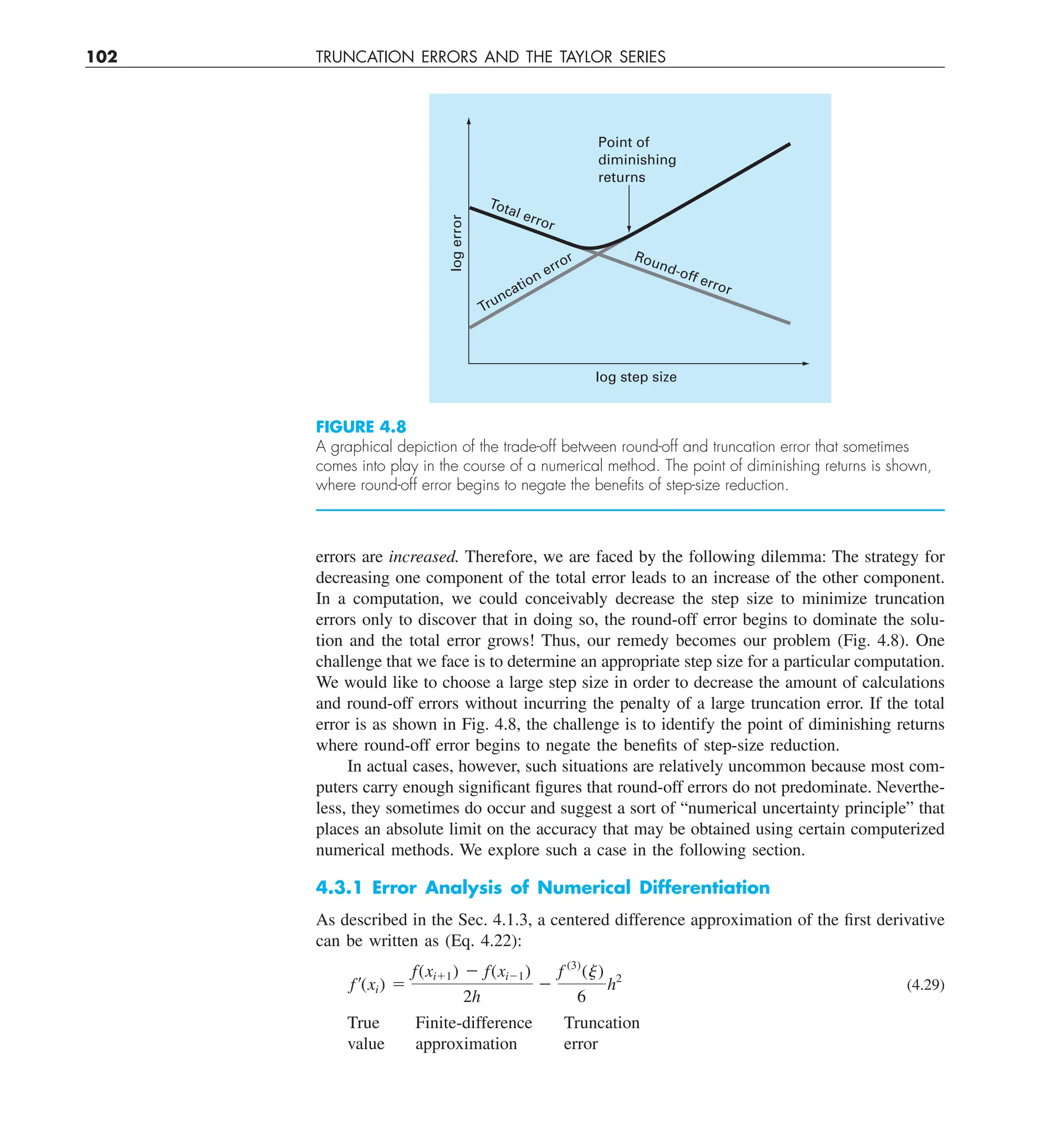 102 TRUNCATION ERRORS AND THE TAYLOR SERIES
errors are increased. Therefore, we are faced by the following dilemma: The strategy for
decreasing one component of the total error leads to an increase of the other component.
In a computation, we could conceivably decrease the step size to minimize truncation
errors only to discover that in doing so, the round-off error begins to dominate the solu-
tion and the total error grows! Thus, our remedy becomes our problem (Fig. 4.8). One
challenge that we face is to determine an appropriate step size for a particular computation.
We would like to choose a large step size in order to decrease the amount of calculations
and round-off errors without incurring the penalty of a large truncation error. If the total
error is as shown in Fig. 4.8, the challenge is to identify the point of diminishing returns
where round-off error begins to negate the benefits of step-size reduction.
In actual cases, however, such situations are relatively uncommon because most com-
puters carry enough significant figures that round-off errors do not predominate. Neverthe-
less, they sometimes do occur and suggest a sort of “numerical uncertainty principle” that
places an absolute limit on the accuracy that may be obtained using certain computerized
numerical methods. We explore such a case in the following section.
4.3.1 Error Analysis of Numerical Differentiation
As described in the Sec. 4.1.3, a centered difference approximation of the first derivative
can be written as (Eq. 4.22):
f¿(xi) 5
f(xi11) 2 f(xi21)
2h
2
f (3)
(j)
6
h2
(4.29)
True Finite-difference Truncation
value approximation error
FIGURE 4.8
A graphical depiction of the trade-off between round-off and truncation error that sometimes
comes into play in the course of a numerical method. The point of diminishing returns is shown,
where round-off error begins to negate the beneﬁts of step-size reduction.
Total error
Round-off error
Truncation error
log step size
log
error
Point of
diminishing
returns
 