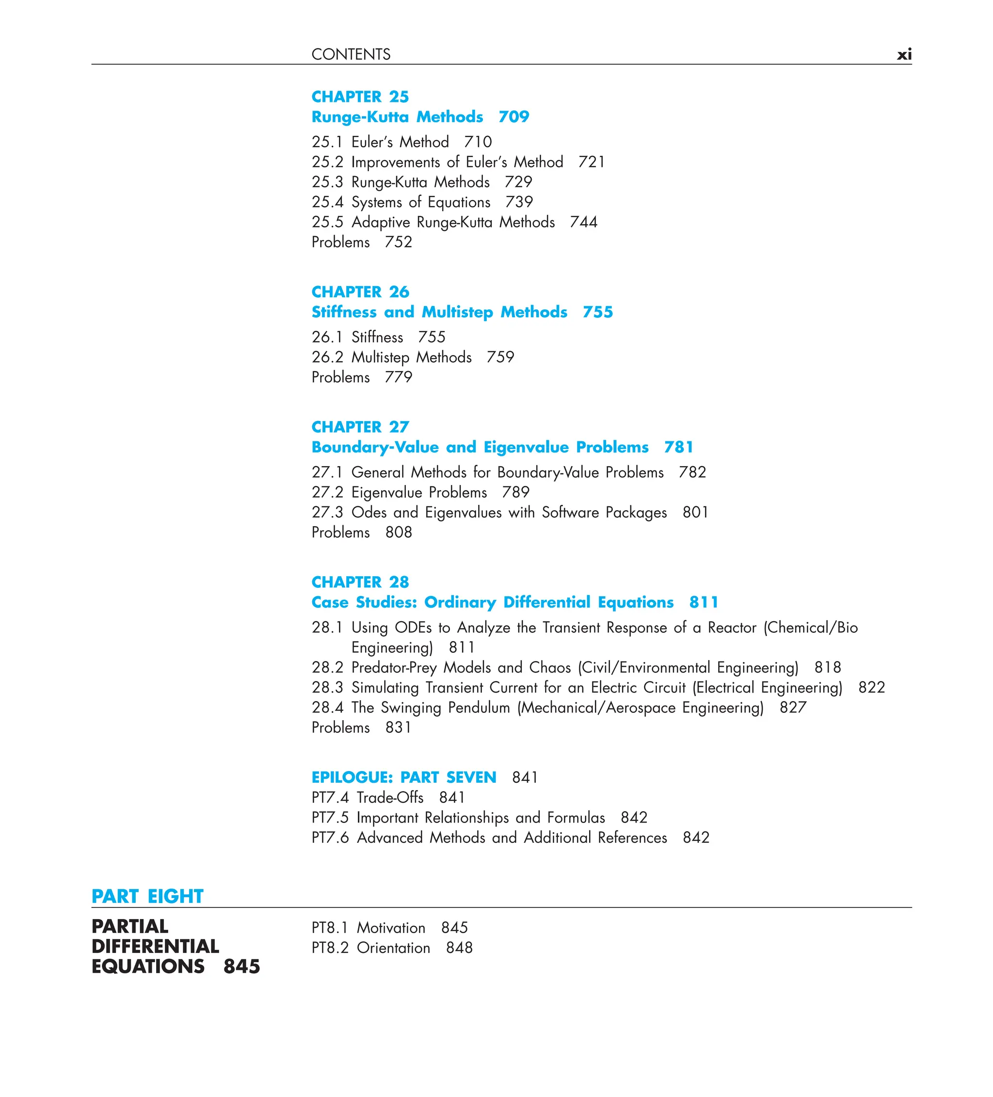 CONTENTS xi
CHAPTER 25
Runge-Kutta Methods 709
25.1 Euler’s Method 710
25.2 Improvements of Euler’s Method 721
25.3 Runge-Kutta Methods 729
25.4 Systems of Equations 739
25.5 Adaptive Runge-Kutta Methods 744
Problems 752
CHAPTER 26
Stiffness and Multistep Methods 755
26.1 Stiffness 755
26.2 Multistep Methods 759
Problems 779
CHAPTER 27
Boundary-Value and Eigenvalue Problems 781
27.1 General Methods for Boundary-Value Problems 782
27.2 Eigenvalue Problems 789
27.3 Odes and Eigenvalues with Software Packages 801
Problems 808
CHAPTER 28
Case Studies: Ordinary Differential Equations 811
28.1 Using ODEs to Analyze the Transient Response of a Reactor (Chemical/Bio
Engineering) 811
28.2 Predator-Prey Models and Chaos (Civil/Environmental Engineering) 818
28.3 Simulating Transient Current for an Electric Circuit (Electrical Engineering) 822
28.4 The Swinging Pendulum (Mechanical/Aerospace Engineering) 827
Problems 831
EPILOGUE: PART SEVEN 841
PT7.4 Trade-Offs 841
PT7.5 Important Relationships and Formulas 842
PT7.6 Advanced Methods and Additional References 842
PART EIGHT
PARTIAL PT8.1 Motivation 845
DIFFERENTIAL PT8.2 Orientation 848
EQUATIONS 845
 