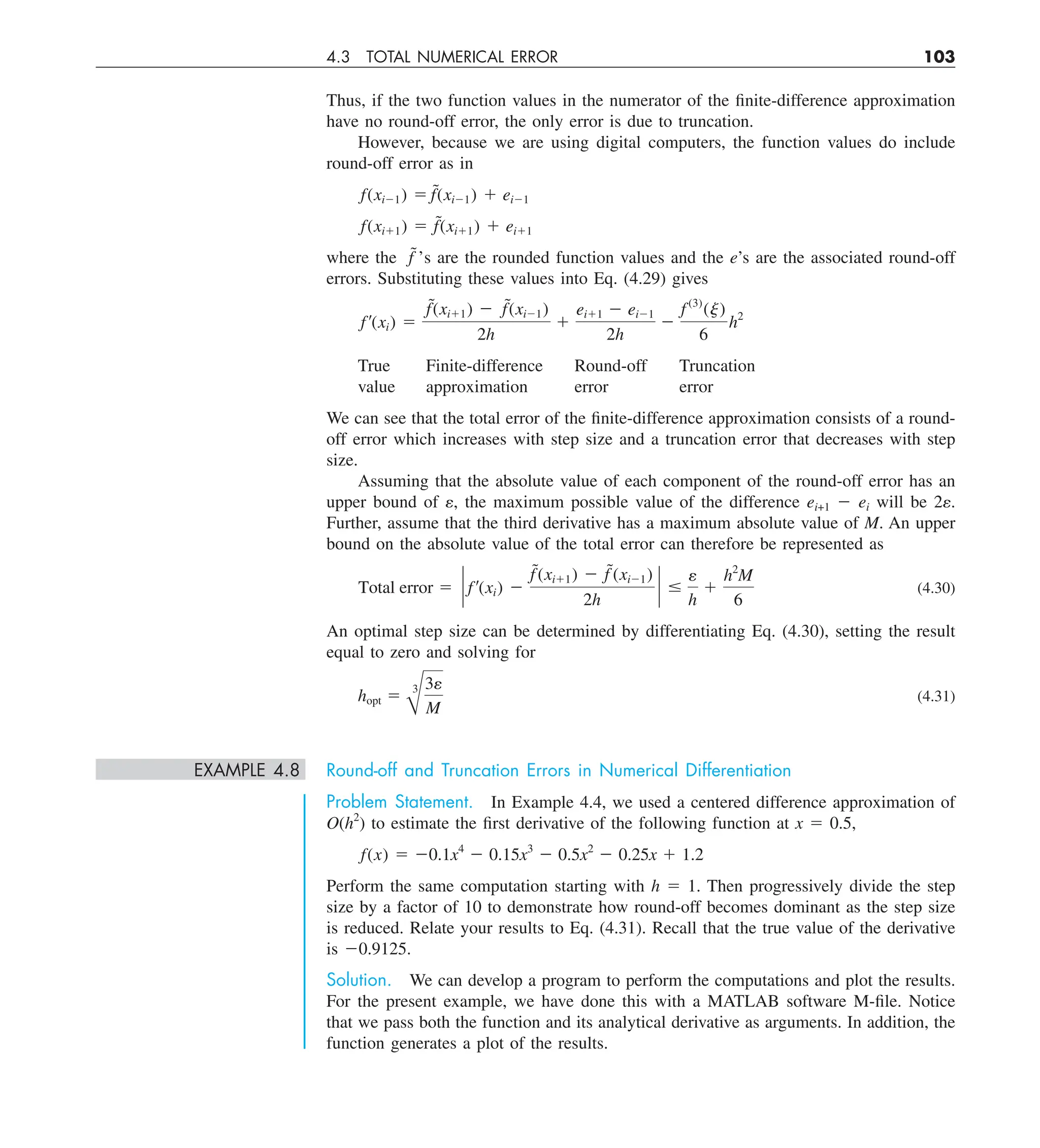 4.3 TOTAL NUMERICAL ERROR 103
Thus, if the two function values in the numerator of the finite-difference approximation
have no round-off error, the only error is due to truncation.
However, because we are using digital computers, the function values do include
round-off error as in
f(xi21) 5 f˜(xi21) 1 ei21
f(xi11) 5 f˜(xi11) 1 ei11
where the f˜’s are the rounded function values and the e’s are the associated round-off
errors. Substituting these values into Eq. (4.29) gives
f¿(xi) 5
f˜(xi11) 2 f˜(xi21)
2h
1
ei11 2 ei21
2h
2
f (3)
(j)
6
h2
True Finite-difference Round-off Truncation
value approximation error error
We can see that the total error of the finite-difference approximation consists of a round-
off error which increases with step size and a truncation error that decreases with step
size.
Assuming that the absolute value of each component of the round-off error has an
upper bound of e, the maximum possible value of the difference ei+1 2 ei will be 2e.
Further, assume that the third derivative has a maximum absolute value of M. An upper
bound on the absolute value of the total error can therefore be represented as
Total error 5 ` f¿(xi) 2
f˜(xi11) 2 f˜(xi21)
2h
` #
e
h
1
h2
M
6
(4.30)
An optimal step size can be determined by differentiating Eq. (4.30), setting the result
equal to zero and solving for
hopt 5
B
3 3e
M
(4.31)
EXAMPLE 4.8 Round-off and Truncation Errors in Numerical Differentiation
Problem Statement. In Example 4.4, we used a centered difference approximation of
O(h2
) to estimate the first derivative of the following function at x 5 0.5,
f(x) 5 20.1x4
2 0.15x3
2 0.5x2
2 0.25x 1 1.2
Perform the same computation starting with h 5 1. Then progressively divide the step
size by a factor of 10 to demonstrate how round-off becomes dominant as the step size
is reduced. Relate your results to Eq. (4.31). Recall that the true value of the derivative
is 20.9125.
Solution. We can develop a program to perform the computations and plot the results.
For the present example, we have done this with a MATLAB software M-file. Notice
that we pass both the function and its analytical derivative as arguments. In addition, the
function generates a plot of the results.
 