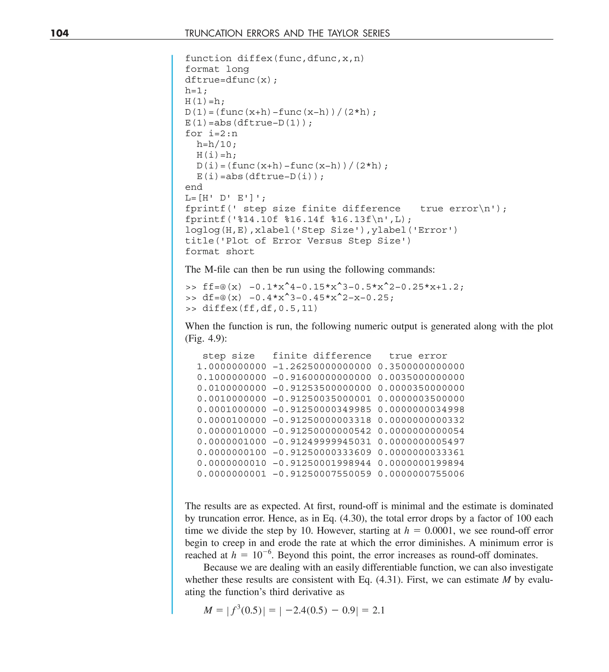 104 TRUNCATION ERRORS AND THE TAYLOR SERIES
function diffex(func,dfunc,x,n)
format long
dftrue=dfunc(x);
h=1;
H(1)=h;
D(1)=(func(x+h)−func(x−h))/(2*h);
E(1)=abs(dftrue−D(1));
for i=2:n
h=h/10;
H(i)=h;
D(i)=(func(x+h)−func(x−h))/(2*h);
E(i)=abs(dftrue−D(i));
end
L=[H' D' E']';
fprintf(' step size finite difference true errorn');
fprintf('%14.10f %16.14f %16.13fn',L);
loglog(H,E),xlabel('Step Size'),ylabel('Error')
title('Plot of Error Versus Step Size')
format short
The M-file can then be run using the following commands:
 ff=@(x) −0.1*x^4−0.15*x^3−0.5*x^2−0.25*x+1.2;
 df=@(x) −0.4*x^3−0.45*x^2−x−0.25;
 diffex(ff,df,0.5,11)
When the function is run, the following numeric output is generated along with the plot
(Fig. 4.9):
step size finite difference true error
1.0000000000 −1.26250000000000 0.3500000000000
0.1000000000 −0.91600000000000 0.0035000000000
0.0100000000 −0.91253500000000 0.0000350000000
0.0010000000 −0.91250035000001 0.0000003500000
0.0001000000 −0.91250000349985 0.0000000034998
0.0000100000 −0.91250000003318 0.0000000000332
0.0000010000 −0.91250000000542 0.0000000000054
0.0000001000 −0.91249999945031 0.0000000005497
0.0000000100 −0.91250000333609 0.0000000033361
0.0000000010 −0.91250001998944 0.0000000199894
0.0000000001 −0.91250007550059 0.0000000755006
The results are as expected. At first, round-off is minimal and the estimate is dominated
by truncation error. Hence, as in Eq. (4.30), the total error drops by a factor of 100 each
time we divide the step by 10. However, starting at h 5 0.0001, we see round-off error
begin to creep in and erode the rate at which the error diminishes. A minimum error is
reached at h 5 1026
. Beyond this point, the error increases as round-off dominates.
Because we are dealing with an easily differentiable function, we can also investigate
whether these results are consistent with Eq. (4.31). First, we can estimate M by evalu-
ating the function’s third derivative as
M 5 Z f 3
(0.5) Z 5 Z 22.4(0.5) 2 0.9Z 5 2.1
 