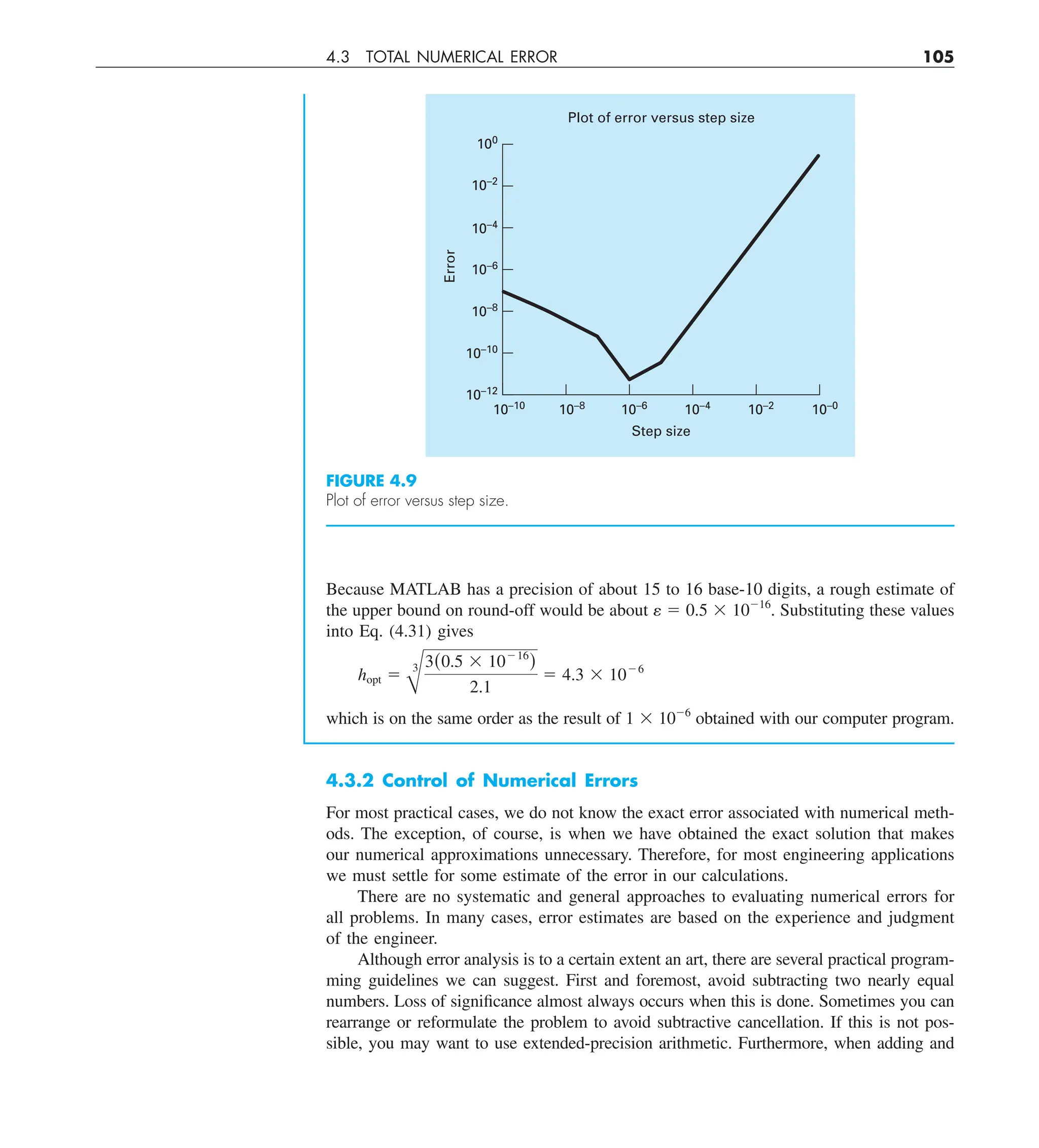 4.3 TOTAL NUMERICAL ERROR 105
Because MATLAB has a precision of about 15 to 16 base-10 digits, a rough estimate of
the upper bound on round-off would be about e 5 0.5 3 10216
. Substituting these values
into Eq. (4.31) gives
hopt 5
B
3 3(0.5 3 10216
)
2.1
5 4.3 3 1026
which is on the same order as the result of 1 3 1026
obtained with our computer program.
4.3.2 Control of Numerical Errors
For most practical cases, we do not know the exact error associated with numerical meth-
ods. The exception, of course, is when we have obtained the exact solution that makes
our numerical approximations unnecessary. Therefore, for most engineering applications
we must settle for some estimate of the error in our calculations.
There are no systematic and general approaches to evaluating numerical errors for
all problems. In many cases, error estimates are based on the experience and judgment
of the engineer.
Although error analysis is to a certain extent an art, there are several practical program-
ming guidelines we can suggest. First and foremost, avoid subtracting two nearly equal
numbers. Loss of significance almost always occurs when this is done. Sometimes you can
rearrange or reformulate the problem to avoid subtractive cancellation. If this is not pos-
sible, you may want to use extended-precision arithmetic. Furthermore, when adding and
FIGURE 4.9
Plot of error versus step size.
Error
10–12
10–10
10–8
10–6
10–4
Step size
Plot of error versus step size
10–2
10–0
10–10
10–8
10–6
10–4
10–2
100
 