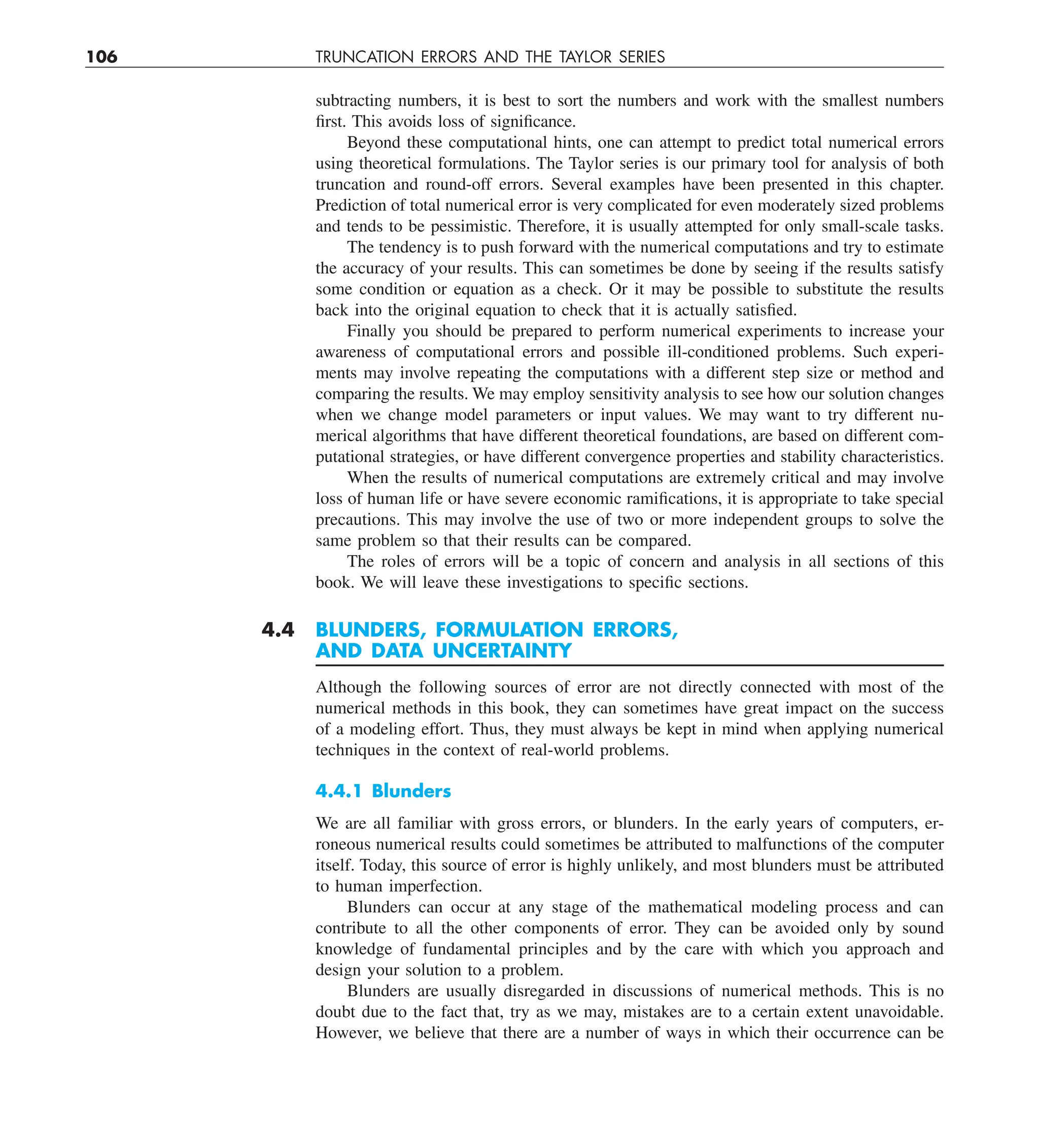 106 TRUNCATION ERRORS AND THE TAYLOR SERIES
subtracting numbers, it is best to sort the numbers and work with the smallest numbers
first. This avoids loss of significance.
Beyond these computational hints, one can attempt to predict total numerical errors
using theoretical formulations. The Taylor series is our primary tool for analysis of both
truncation and round-off errors. Several examples have been presented in this chapter.
Prediction of total numerical error is very complicated for even moderately sized problems
and tends to be pessimistic. Therefore, it is usually attempted for only small-scale tasks.
The tendency is to push forward with the numerical computations and try to estimate
the accuracy of your results. This can sometimes be done by seeing if the results satisfy
some condition or equation as a check. Or it may be possible to substitute the results
back into the original equation to check that it is actually satisfied.
Finally you should be prepared to perform numerical experiments to increase your
awareness of computational errors and possible ill-conditioned problems. Such experi-
ments may involve repeating the computations with a different step size or method and
comparing the results. We may employ sensitivity analysis to see how our solution changes
when we change model parameters or input values. We may want to try different nu-
merical algorithms that have different theoretical foundations, are based on different com-
putational strategies, or have different convergence properties and stability characteristics.
When the results of numerical computations are extremely critical and may involve
loss of human life or have severe economic ramifications, it is appropriate to take special
precautions. This may involve the use of two or more independent groups to solve the
same problem so that their results can be compared.
The roles of errors will be a topic of concern and analysis in all sections of this
book. We will leave these investigations to specific sections.
4.4 BLUNDERS, FORMULATION ERRORS,
AND DATA UNCERTAINTY
Although the following sources of error are not directly connected with most of the
numerical methods in this book, they can sometimes have great impact on the success
of a modeling effort. Thus, they must always be kept in mind when applying numerical
techniques in the context of real-world problems.
4.4.1 Blunders
We are all familiar with gross errors, or blunders. In the early years of computers, er-
roneous numerical results could sometimes be attributed to malfunctions of the computer
itself. Today, this source of error is highly unlikely, and most blunders must be attributed
to human imperfection.
Blunders can occur at any stage of the mathematical modeling process and can
contribute to all the other components of error. They can be avoided only by sound
knowledge of fundamental principles and by the care with which you approach and
design your solution to a problem.
Blunders are usually disregarded in discussions of numerical methods. This is no
doubt due to the fact that, try as we may, mistakes are to a certain extent unavoidable.
However, we believe that there are a number of ways in which their occurrence can be
 