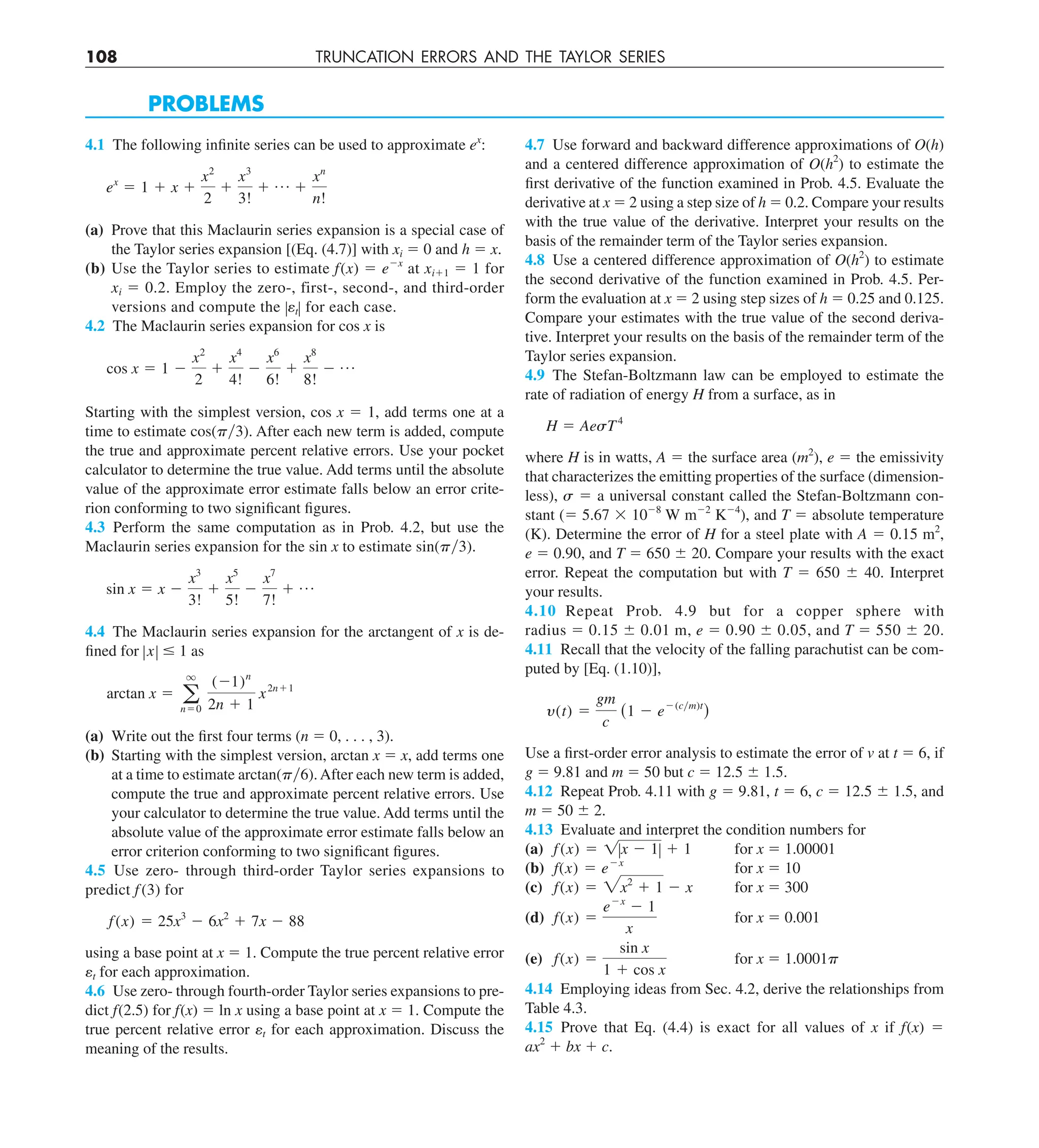 108 TRUNCATION ERRORS AND THE TAYLOR SERIES
PROBLEMS
4.1 The following infinite series can be used to approximate ex
:
ex
5 1 1 x 1
x2
2
1
x3
3!
1 p 1
xn
n!
(a) Prove that this Maclaurin series expansion is a special case of
the Taylor series expansion [(Eq. (4.7)] with xi 5 0 and h 5 x.
(b) Use the Taylor series to estimate f(x) 5 e2x
at xi11 5 1 for
xi 5 0.2. Employ the zero-, first-, second-, and third-order
versions and compute the ZetZ for each case.
4.2 The Maclaurin series expansion for cos x is
cos x 5 1 2
x2
2
1
x4
4!
2
x6
6!
1
x8
8!
2 p
Starting with the simplest version, cos x 5 1, add terms one at a
time to estimate cos(py3). After each new term is added, compute
the true and approximate percent relative errors. Use your pocket
calculator to determine the true value. Add terms until the absolute
value of the approximate error estimate falls below an error crite-
rion conforming to two significant figures.
4.3 Perform the same computation as in Prob. 4.2, but use the
Maclaurin series expansion for the sin x to estimate sin(py3).
sin x 5 x 2
x3
3!
1
x5
5!
2
x7
7!
1 p
4.4 The Maclaurin series expansion for the arctangent of x is de-
fined for ZxZ # 1 as
arctan x 5 a
q
n50
(21)n
2n 1 1
x2n11
(a) Write out the first four terms (n 5 0, . . . , 3).
(b) Starting with the simplest version, arctan x 5 x, add terms one
at a time to estimate arctan(py6).After each new term is added,
compute the true and approximate percent relative errors. Use
your calculator to determine the true value. Add terms until the
absolute value of the approximate error estimate falls below an
error criterion conforming to two significant figures.
4.5 Use zero- through third-order Taylor series expansions to
predict f (3) for
f(x) 5 25x3
2 6x2
1 7x 2 88
using a base point at x 5 1. Compute the true percent relative error
et for each approximation.
4.6 Use zero- through fourth-order Taylor series expansions to pre-
dict f(2.5) for f(x) 5 ln x using a base point at x 5 1. Compute the
true percent relative error et for each approximation. Discuss the
meaning of the results.
4.7 Use forward and backward difference approximations of O(h)
and a centered difference approximation of O(h2
) to estimate the
first derivative of the function examined in Prob. 4.5. Evaluate the
derivative at x 5 2 using a step size of h 5 0.2. Compare your results
with the true value of the derivative. Interpret your results on the
basis of the remainder term of the Taylor series expansion.
4.8 Use a centered difference approximation of O(h2
) to estimate
the second derivative of the function examined in Prob. 4.5. Per-
form the evaluation at x 5 2 using step sizes of h 5 0.25 and 0.125.
Compare your estimates with the true value of the second deriva-
tive. Interpret your results on the basis of the remainder term of the
Taylor series expansion.
4.9 The Stefan-Boltzmann law can be employed to estimate the
rate of radiation of energy H from a surface, as in
H 5 AesT4
where H is in watts, A 5 the surface area (m2
), e 5 the emissivity
that characterizes the emitting properties of the surface (dimension-
less), s 5 a universal constant called the Stefan-Boltzmann con-
stant (5 5.67 3 1028
W m22
K24
), and T 5 absolute temperature
(K). Determine the error of H for a steel plate with A 5 0.15 m2
,
e 5 0.90, and T 5 650 6 20. Compare your results with the exact
error. Repeat the computation but with T 5 650 6 40. Interpret
your results.
4.10 Repeat Prob. 4.9 but for a copper sphere with
radius 5 0.15 6 0.01 m, e 5 0.90 6 0.05, and T 5 550 6 20.
4.11 Recall that the velocity of the falling parachutist can be com-
puted by [Eq. (1.10)],
y(t) 5
gm
c
(1 2 e2(cym)t
)
Use a first-order error analysis to estimate the error of v at t 5 6, if
g 5 9.81 and m 5 50 but c 5 12.5 6 1.5.
4.12 Repeat Prob. 4.11 with g 5 9.81, t 5 6, c 5 12.5 6 1.5, and
m 5 50 6 2.
4.13 Evaluate and interpret the condition numbers for
(a) f(x) 5 1Zx 2 1Z 1 1 for x 5 1.00001
(b) f(x) 5 e2x
for x 5 10
(c) f(x) 5 2x2
1 1 2 x for x 5 300
(d) f(x) 5
e2x
2 1
x
for x 5 0.001
(e) f(x) 5
sin x
1 1 cos x
for x 5 1.0001p
4.14 Employing ideas from Sec. 4.2, derive the relationships from
Table 4.3.
4.15 Prove that Eq. (4.4) is exact for all values of x if f(x) 5
ax2
1 bx 1 c.
 