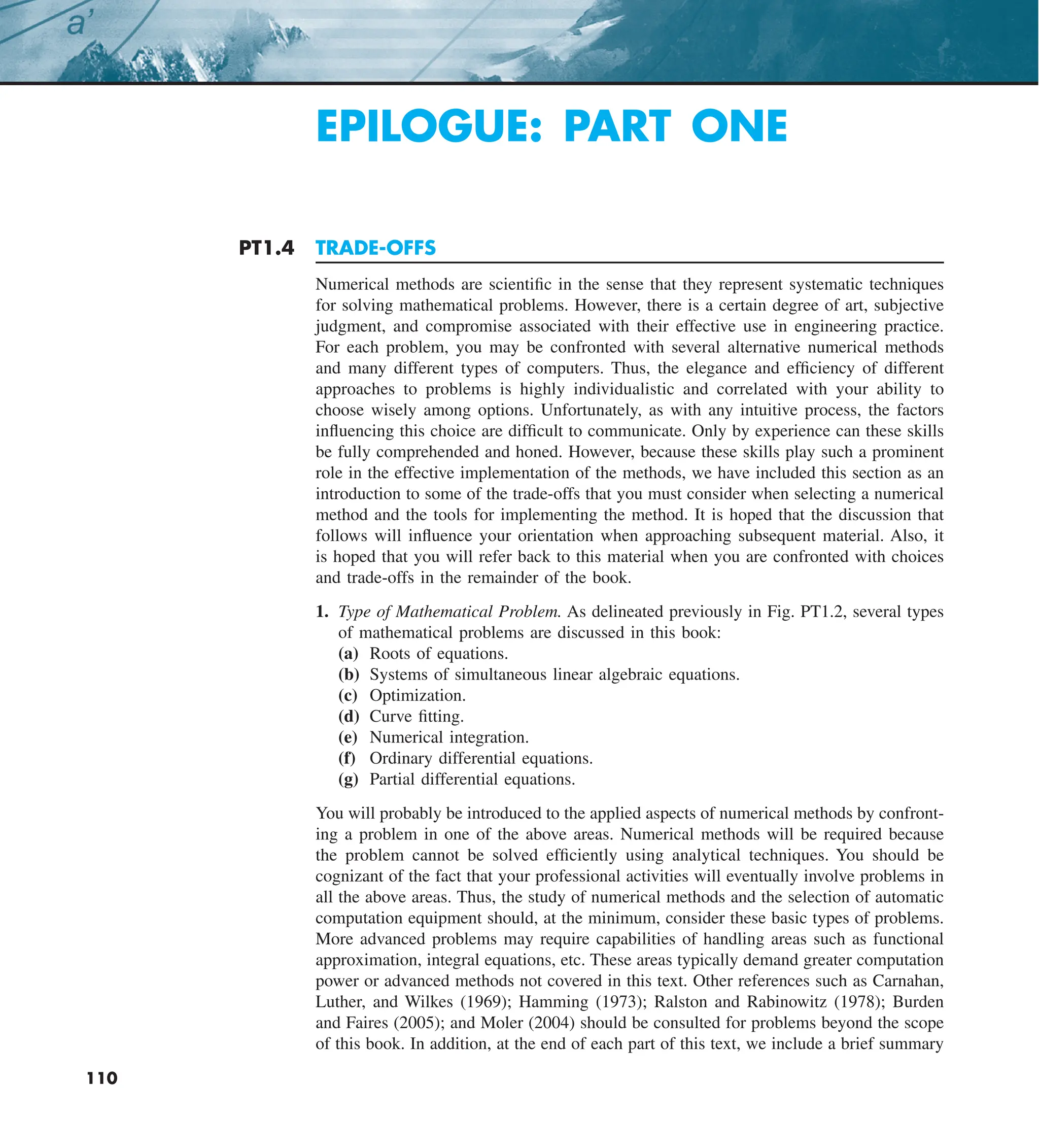 110 EPILOGUE: PART ONE
110
EPILOGUE: PART ONE
PT1.4 TRADE-OFFS
Numerical methods are scientific in the sense that they represent systematic techniques
for solving mathematical problems. However, there is a certain degree of art, subjective
judgment, and compromise associated with their effective use in engineering practice.
For each problem, you may be confronted with several alternative numerical methods
and many different types of computers. Thus, the elegance and efficiency of different
approaches to problems is highly individualistic and correlated with your ability to
choose wisely among options. Unfortunately, as with any intuitive process, the factors
influencing this choice are difficult to communicate. Only by experience can these skills
be fully comprehended and honed. However, because these skills play such a prominent
role in the effective implementation of the methods, we have included this section as an
introduction to some of the trade-offs that you must consider when selecting a numerical
method and the tools for implementing the method. It is hoped that the discussion that
follows will influence your orientation when approaching subsequent material. Also, it
is hoped that you will refer back to this material when you are confronted with choices
and trade-offs in the remainder of the book.
1. Type of Mathematical Problem. As delineated previously in Fig. PT1.2, several types
of mathematical problems are discussed in this book:
(a) Roots of equations.
(b) Systems of simultaneous linear algebraic equations.
(c) Optimization.
(d) Curve fitting.
(e) Numerical integration.
(f) Ordinary differential equations.
(g) Partial differential equations.
You will probably be introduced to the applied aspects of numerical methods by confront-
ing a problem in one of the above areas. Numerical methods will be required because
the problem cannot be solved efficiently using analytical techniques. You should be
cognizant of the fact that your professional activities will eventually involve problems in
all the above areas. Thus, the study of numerical methods and the selection of automatic
computation equipment should, at the minimum, consider these basic types of problems.
More advanced problems may require capabilities of handling areas such as functional
approximation, integral equations, etc. These areas typically demand greater computation
power or advanced methods not covered in this text. Other references such as Carnahan,
Luther, and Wilkes (1969); Hamming (1973); Ralston and Rabinowitz (1978); Burden
and Faires (2005); and Moler (2004) should be consulted for problems beyond the scope
of this book. In addition, at the end of each part of this text, we include a brief summary
 