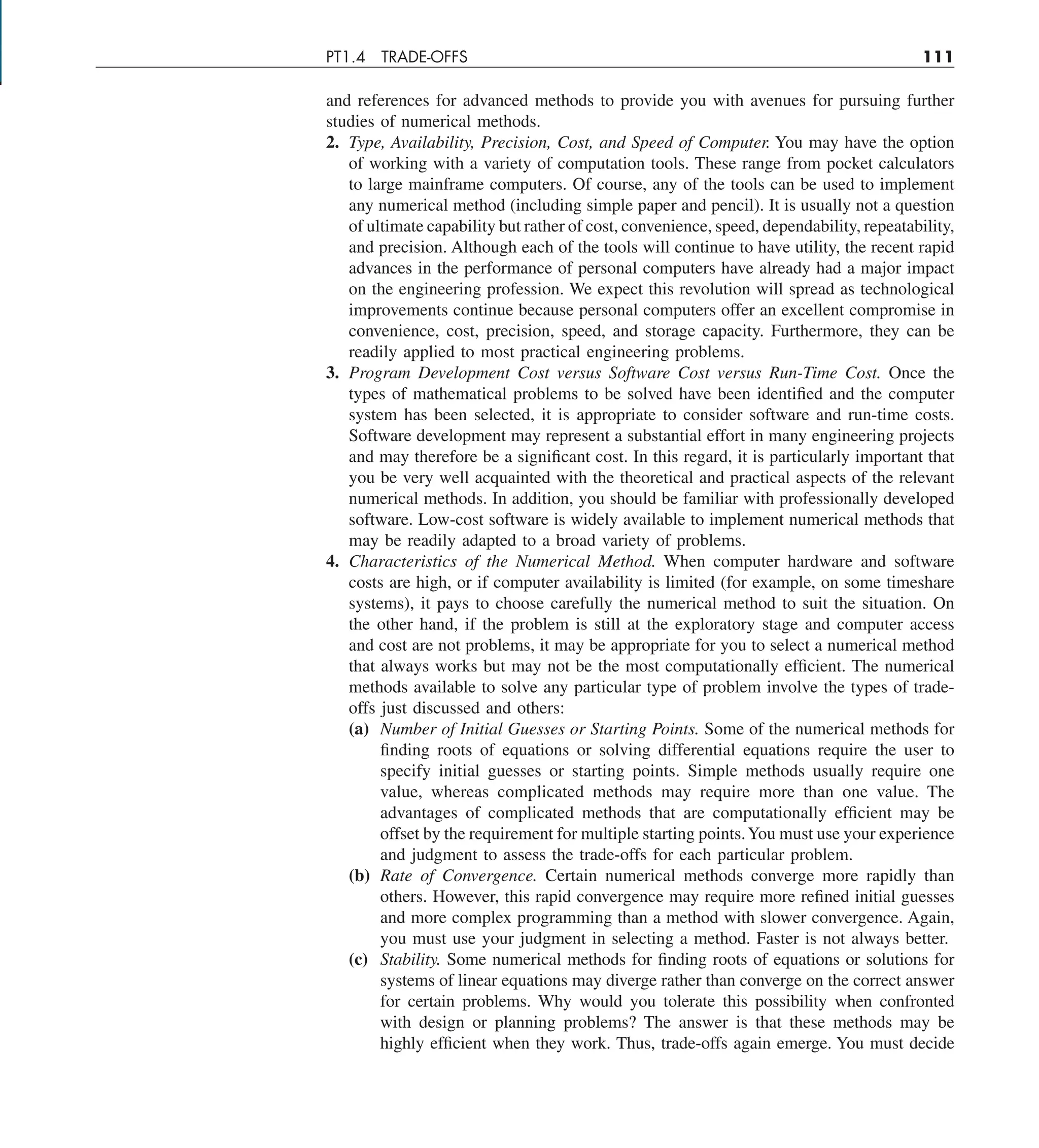 PT1.4 TRADE-OFFS 111
and references for advanced methods to provide you with avenues for pursuing further
studies of numerical methods.
2. Type, Availability, Precision, Cost, and Speed of Computer. You may have the option
of working with a variety of computation tools. These range from pocket calculators
to large mainframe computers. Of course, any of the tools can be used to implement
any numerical method (including simple paper and pencil). It is usually not a question
of ultimate capability but rather of cost, convenience, speed, dependability, repeatability,
and precision. Although each of the tools will continue to have utility, the recent rapid
advances in the performance of personal computers have already had a major impact
on the engineering profession. We expect this revolution will spread as technological
improvements continue because personal computers offer an excellent compromise in
convenience, cost, precision, speed, and storage capacity. Furthermore, they can be
readily applied to most practical engineering problems.
3. Program Development Cost versus Software Cost versus Run-Time Cost. Once the
types of mathematical problems to be solved have been identified and the computer
system has been selected, it is appropriate to consider software and run-time costs.
Software development may represent a substantial effort in many engineering projects
and may therefore be a significant cost. In this regard, it is particularly important that
you be very well acquainted with the theoretical and practical aspects of the relevant
numerical methods. In addition, you should be familiar with professionally developed
software. Low-cost software is widely available to implement numerical methods that
may be readily adapted to a broad variety of problems.
4. Characteristics of the Numerical Method. When computer hardware and software
costs are high, or if computer availability is limited (for example, on some timeshare
systems), it pays to choose carefully the numerical method to suit the situation. On
the other hand, if the problem is still at the exploratory stage and computer access
and cost are not problems, it may be appropriate for you to select a numerical method
that always works but may not be the most computationally efficient. The numerical
methods available to solve any particular type of problem involve the types of trade-
offs just discussed and others:
(a) Number of Initial Guesses or Starting Points. Some of the numerical methods for
finding roots of equations or solving differential equations require the user to
specify initial guesses or starting points. Simple methods usually require one
value, whereas complicated methods may require more than one value. The
advantages of complicated methods that are computationally efficient may be
offset by the requirement for multiple starting points.You must use your experience
and judgment to assess the trade-offs for each particular problem.
(b) Rate of Convergence. Certain numerical methods converge more rapidly than
others. However, this rapid convergence may require more refined initial guesses
and more complex programming than a method with slower convergence. Again,
you must use your judgment in selecting a method. Faster is not always better.
(c) Stability. Some numerical methods for finding roots of equations or solutions for
systems of linear equations may diverge rather than converge on the correct answer
for certain problems. Why would you tolerate this possibility when confronted
with design or planning problems? The answer is that these methods may be
highly efficient when they work. Thus, trade-offs again emerge. You must decide
 