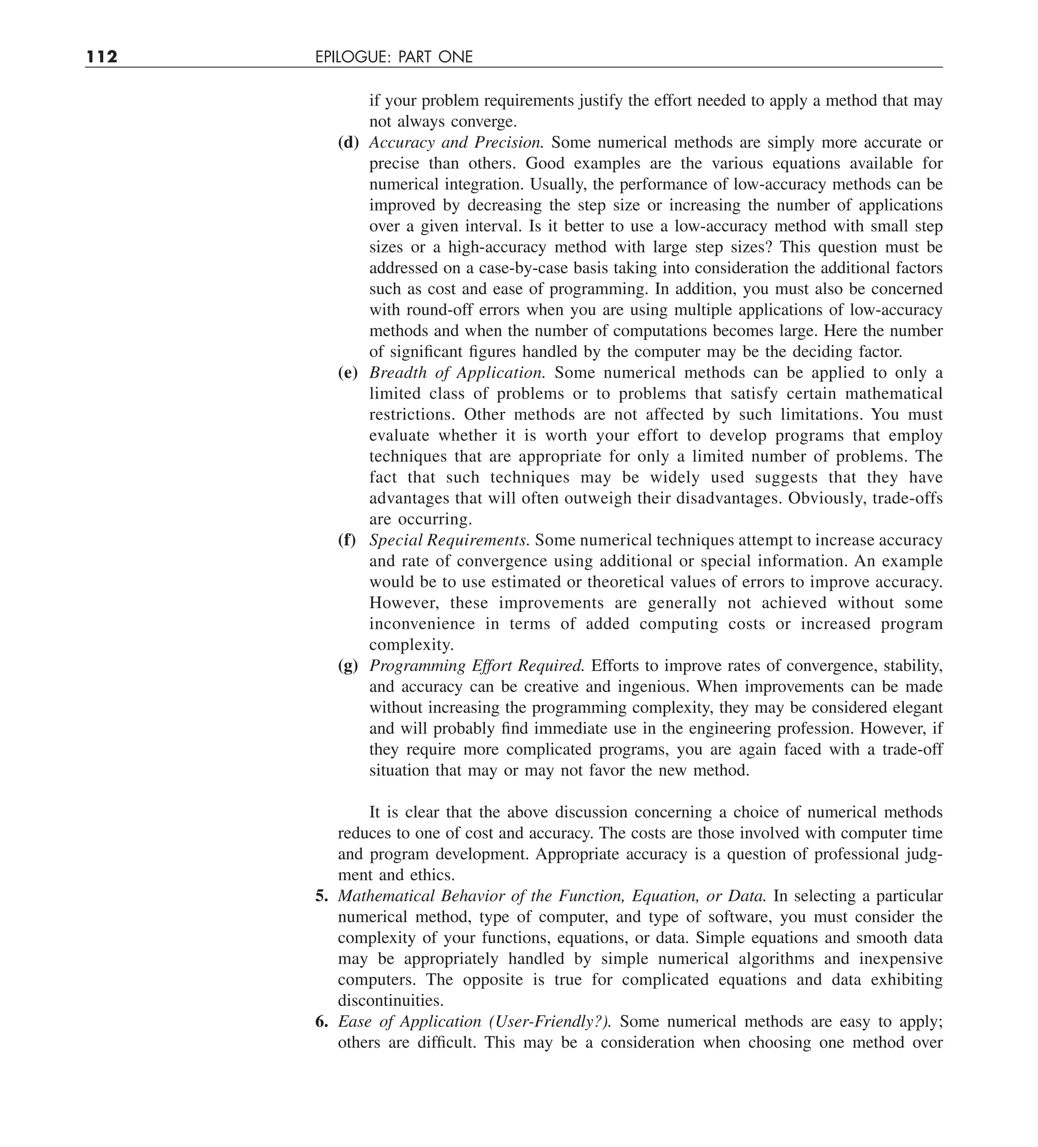 112 EPILOGUE: PART ONE
if your problem requirements justify the effort needed to apply a method that may
not always converge.
(d) Accuracy and Precision. Some numerical methods are simply more accurate or
precise than others. Good examples are the various equations available for
numerical integration. Usually, the performance of low-accuracy methods can be
improved by decreasing the step size or increasing the number of applications
over a given interval. Is it better to use a low-accuracy method with small step
sizes or a high-accuracy method with large step sizes? This question must be
addressed on a case-by-case basis taking into consideration the additional factors
such as cost and ease of programming. In addition, you must also be concerned
with round-off errors when you are using multiple applications of low-accuracy
methods and when the number of computations becomes large. Here the number
of significant figures handled by the computer may be the deciding factor.
(e) Breadth of Application. Some numerical methods can be applied to only a
limited class of problems or to problems that satisfy certain mathematical
restrictions. Other methods are not affected by such limitations. You must
evaluate whether it is worth your effort to develop programs that employ
techniques that are appropriate for only a limited number of problems. The
fact that such techniques may be widely used suggests that they have
advantages that will often outweigh their disadvantages. Obviously, trade-offs
are occurring.
(f) Special Requirements. Some numerical techniques attempt to increase accuracy
and rate of convergence using additional or special information. An example
would be to use estimated or theoretical values of errors to improve accuracy.
However, these improvements are generally not achieved without some
inconvenience in terms of added computing costs or increased program
complexity.
(g) Programming Effort Required. Efforts to improve rates of convergence, stability,
and accuracy can be creative and ingenious. When improvements can be made
without increasing the programming complexity, they may be considered elegant
and will probably find immediate use in the engineering profession. However, if
they require more complicated programs, you are again faced with a trade-off
situation that may or may not favor the new method.
It is clear that the above discussion concerning a choice of numerical methods
reduces to one of cost and accuracy. The costs are those involved with computer time
and program development. Appropriate accuracy is a question of professional judg-
ment and ethics.
5. Mathematical Behavior of the Function, Equation, or Data. In selecting a particular
numerical method, type of computer, and type of software, you must consider the
complexity of your functions, equations, or data. Simple equations and smooth data
may be appropriately handled by simple numerical algorithms and inexpensive
computers. The opposite is true for complicated equations and data exhibiting
discontinuities.
6. Ease of Application (User-Friendly?). Some numerical methods are easy to apply;
others are difficult. This may be a consideration when choosing one method over
 
