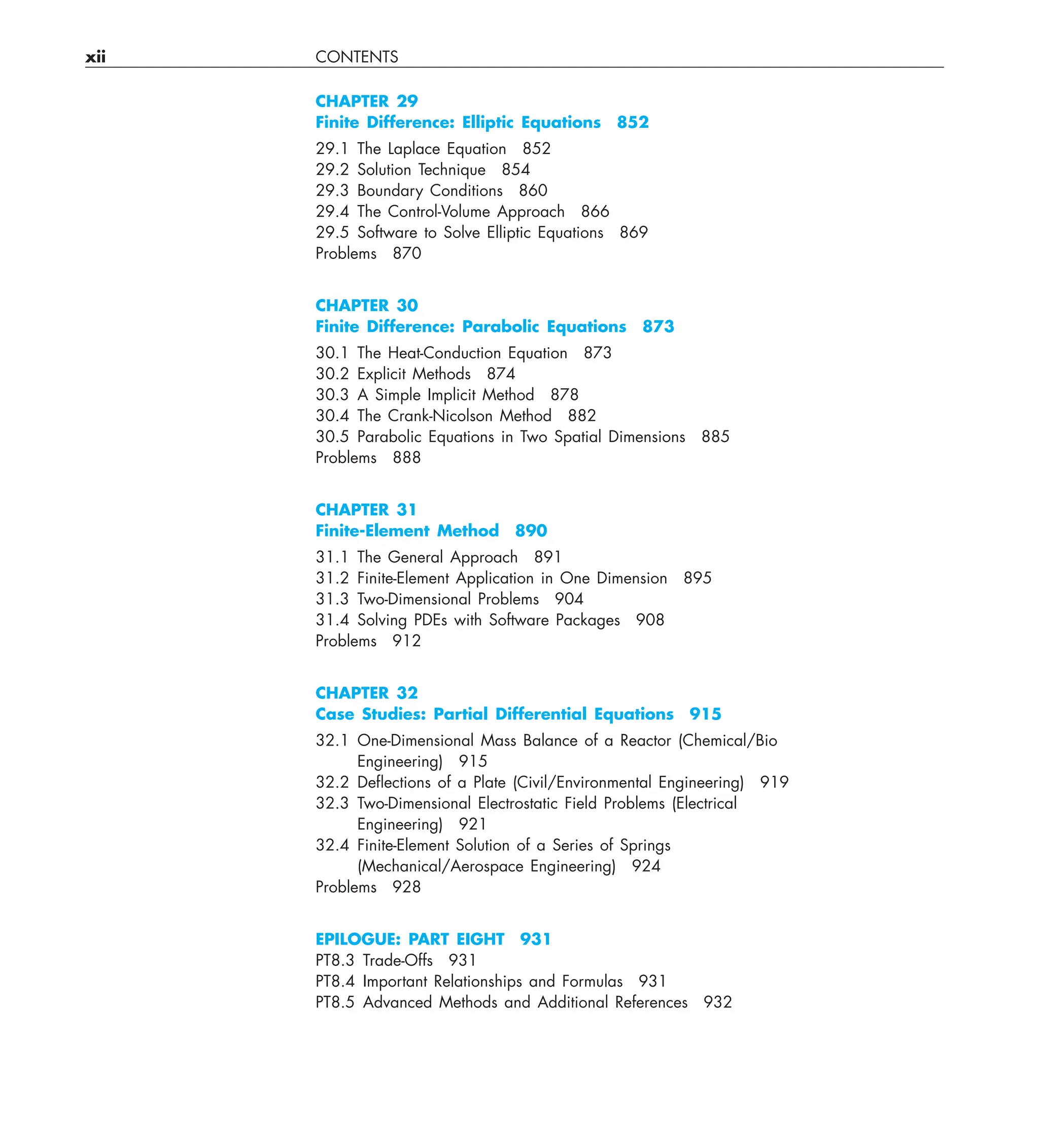 xii CONTENTS
CHAPTER 29
Finite Difference: Elliptic Equations 852
29.1 The Laplace Equation 852
29.2 Solution Technique 854
29.3 Boundary Conditions 860
29.4 The Control-Volume Approach 866
29.5 Software to Solve Elliptic Equations 869
Problems 870
CHAPTER 30
Finite Difference: Parabolic Equations 873
30.1 The Heat-Conduction Equation 873
30.2 Explicit Methods 874
30.3 A Simple Implicit Method 878
30.4 The Crank-Nicolson Method 882
30.5 Parabolic Equations in Two Spatial Dimensions 885
Problems 888
CHAPTER 31
Finite-Element Method 890
31.1 The General Approach 891
31.2 Finite-Element Application in One Dimension 895
31.3 Two-Dimensional Problems 904
31.4 Solving PDEs with Software Packages 908
Problems 912
CHAPTER 32
Case Studies: Partial Differential Equations 915
32.1 One-Dimensional Mass Balance of a Reactor (Chemical/Bio
Engineering) 915
32.2 Deﬂections of a Plate (Civil/Environmental Engineering) 919
32.3 Two-Dimensional Electrostatic Field Problems (Electrical
Engineering) 921
32.4 Finite-Element Solution of a Series of Springs
(Mechanical/Aerospace Engineering) 924
Problems 928
EPILOGUE: PART EIGHT 931
PT8.3 Trade-Offs 931
PT8.4 Important Relationships and Formulas 931
PT8.5 Advanced Methods and Additional References 932
 
